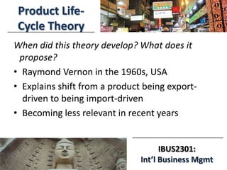 3/18/2014
IBUS2301:
Int’l Business Mgmt
Product Life-
Cycle Theory
When did this theory develop? What does it
propose?
• Raymond Vernon in the 1960s, USA
• Explains shift from a product being export-
driven to being import-driven
• Becoming less relevant in recent years
 