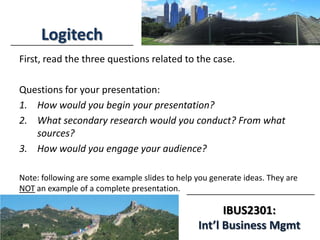 IBUS2301:
Int’l Business Mgmt
Logitech
First, read the three questions related to the case.
Questions for your presentation:
1. How would you begin your presentation?
2. What secondary research would you conduct? From what
sources?
3. How would you engage your audience?
Note: following are some example slides to help you generate ideas. They are
NOT an example of a complete presentation.
 