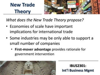 3/18/2014
IBUS2301:
Int’l Business Mgmt
New Trade
Theory
What does the New Trade Theory propose?
• Economies of scale have important
implications for international trade
• Some industries may be only able to support a
small number of companies
• First-mover advantage provides rationale for
government intervention
 
