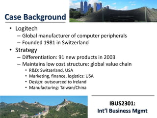 IBUS2301:
Int’l Business Mgmt
Case Background
• Logitech
– Global manufacturer of computer peripherals
– Founded 1981 in Switzerland
• Strategy
– Differentiation: 91 new products in 2003
– Maintains low cost structure: global value chain
• R&D: Switzerland, USA
• Marketing, finance, logistics: USA
• Design: outsourced to Ireland
• Manufacturing: Taiwan/China
 