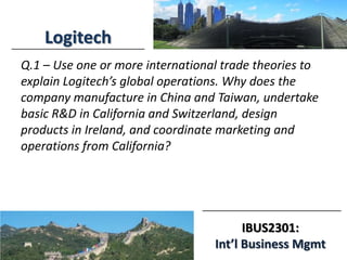IBUS2301:
Int’l Business Mgmt
Logitech
Q.1 – Use one or more international trade theories to
explain Logitech’s global operations. Why does the
company manufacture in China and Taiwan, undertake
basic R&D in California and Switzerland, design
products in Ireland, and coordinate marketing and
operations from California?
 