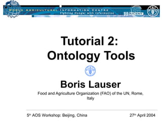 Tutorial 2:  Ontology Tools Boris Lauser Food and Agriculture Organization (FAO) of the UN, Rome, Italy 5 th  AOS Workshop: Beijing, China    27 th  April 2004 