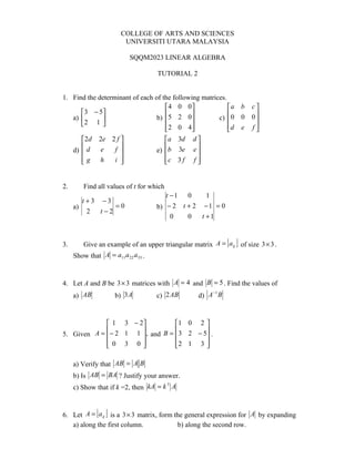 COLLEGE OF ARTS AND SCIENCES
                        UNIVERSITI UTARA MALAYSIA

                           SQQM2023 LINEAR ALGEBRA

                                    TUTORIAL 2


1. Find the determinant of each of the following matrices.
                                    4 0 0                a b      c
      3 − 5                                            
   a)                          b) 5 2 0             c)  0 0      0
       2 1 
                                                                      
                                     2 0 4
                                                         d e
                                                                    f
                                                                      
         2d   2e 2 f                 a 3d    d
                  f                          e
     d)  d    e                   e) b 3e     
        g
              h   i                 c 3 f
                                               f
                                                 


2.       Find all values of t for which
                                       t −1 0      1
        t +3 −3
     a)          =0                 b) − 2 t + 2 − 1 = 0
          2  t−2
                                         0   0   t +1



3.                                                          [ ]
         Give an example of an upper triangular matrix A = aij of size 3 × 3 .
     Show that A = a11 a 22 a33 .


4. Let A and B be 3 × 3 matrices with A = 4 and B = 5 . Find the values of
                                                      −1
     a) AB           b) 3 A         c) 2 AB       d) A B



              1 3 − 2         1 0 2 
             − 2 1 1 ,               
5. Given A =          and B = 3 2 − 5 .
             0 3 0 
                              2 1 3 
                                       

     a) Verify that AB = A B
     b) Is AB = BA ? Justify your answer.
     c) Show that if k =2, then kA = k A
                                      3




               [ ]
6. Let A = aij is a 3 × 3 matrix, form the general expression for A by expanding
   a) along the first column.           b) along the second row.
 