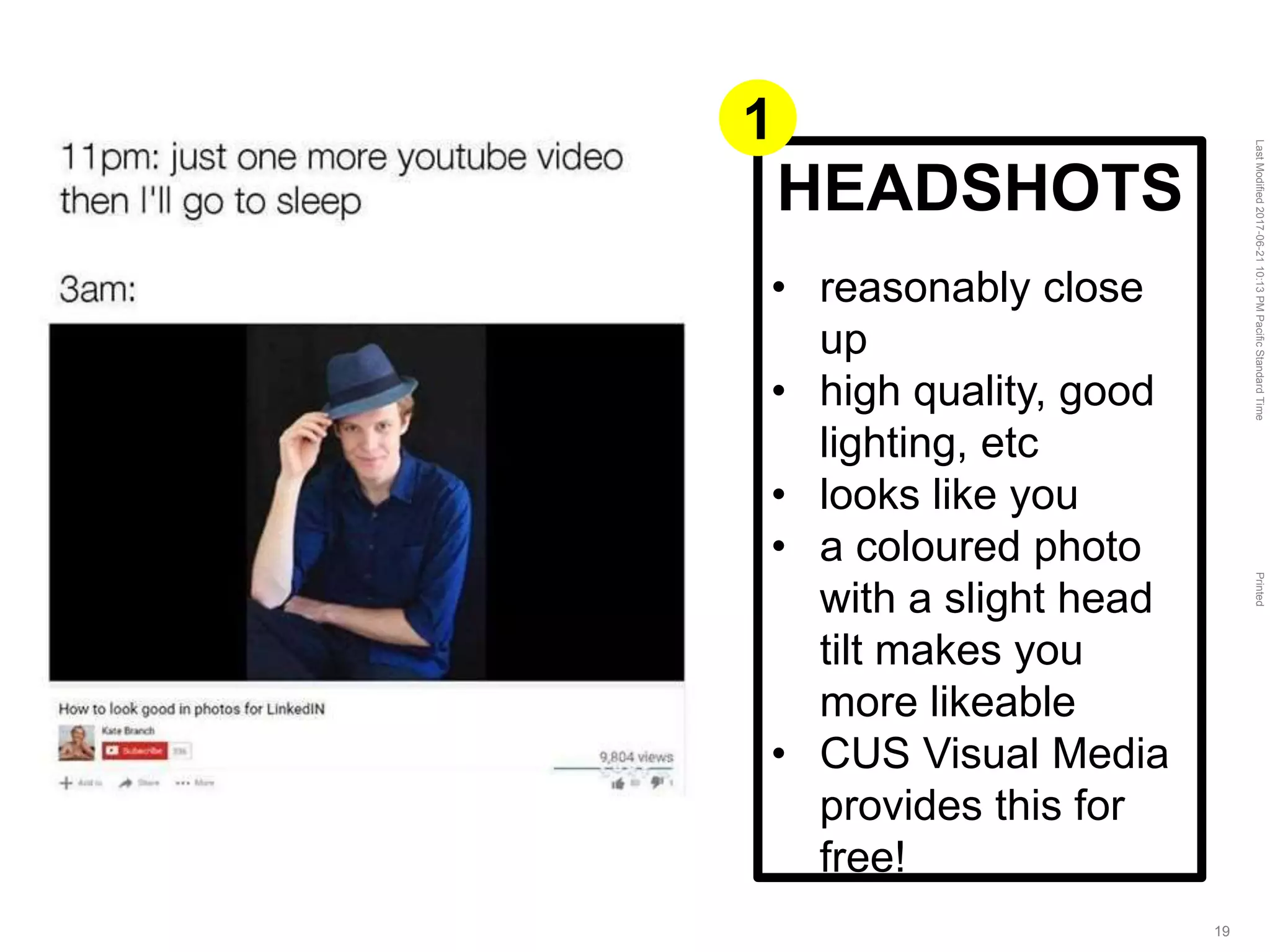LastModified2017-06-2110:13PMPacificStandardTimePrinted
19
HEADSHOTS
• reasonably close
up
• high quality, good
lighting, etc
• looks like you
• a coloured photo
with a slight head
tilt makes you
more likeable
• CUS Visual Media
provides this for
free!
1
 