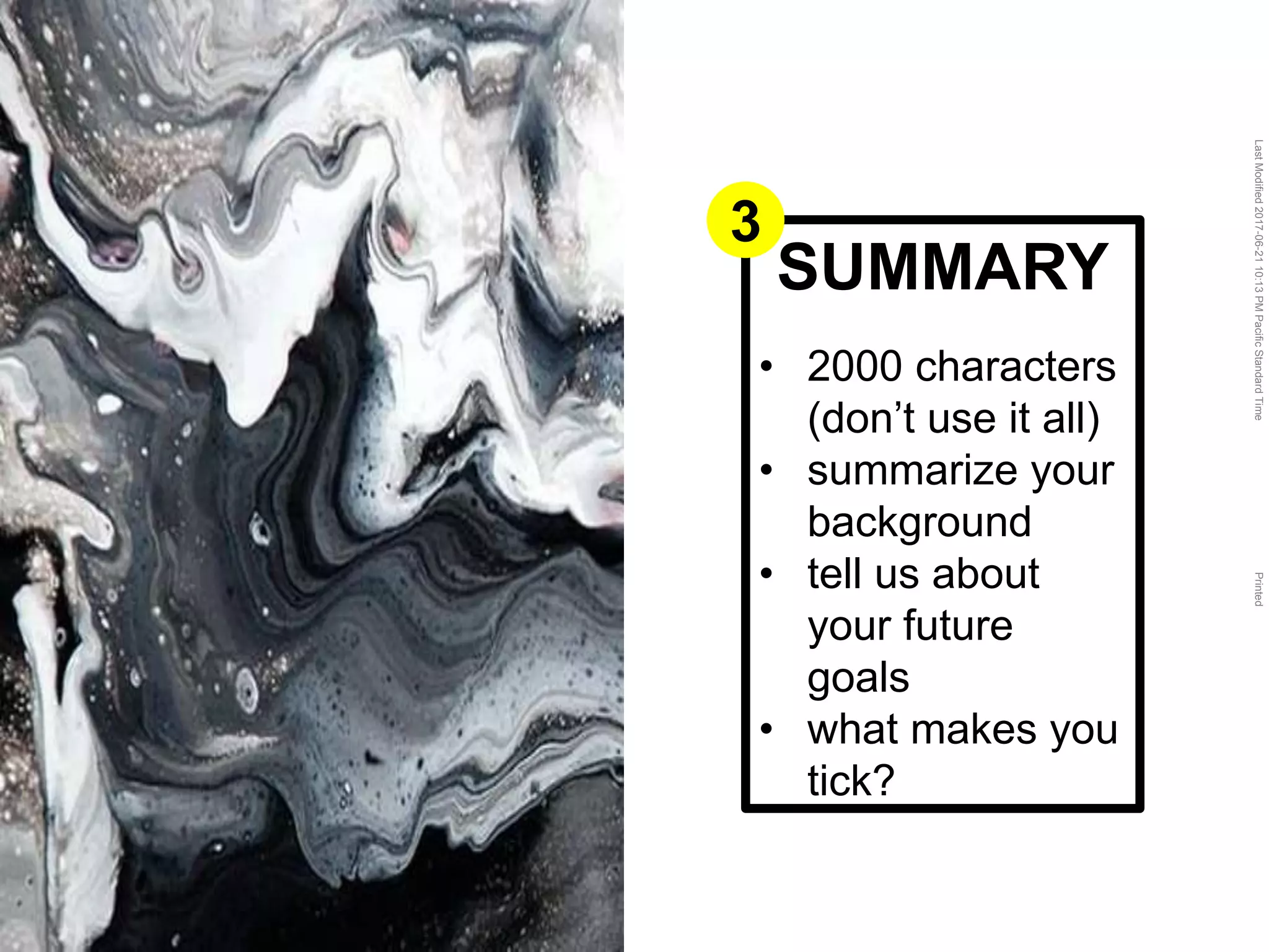 LastModified2017-06-2110:13PMPacificStandardTimePrinted
SUMMARY
• 2000 characters
(don’t use it all)
• summarize your
background
• tell us about
your future
goals
• what makes you
tick?
3
 