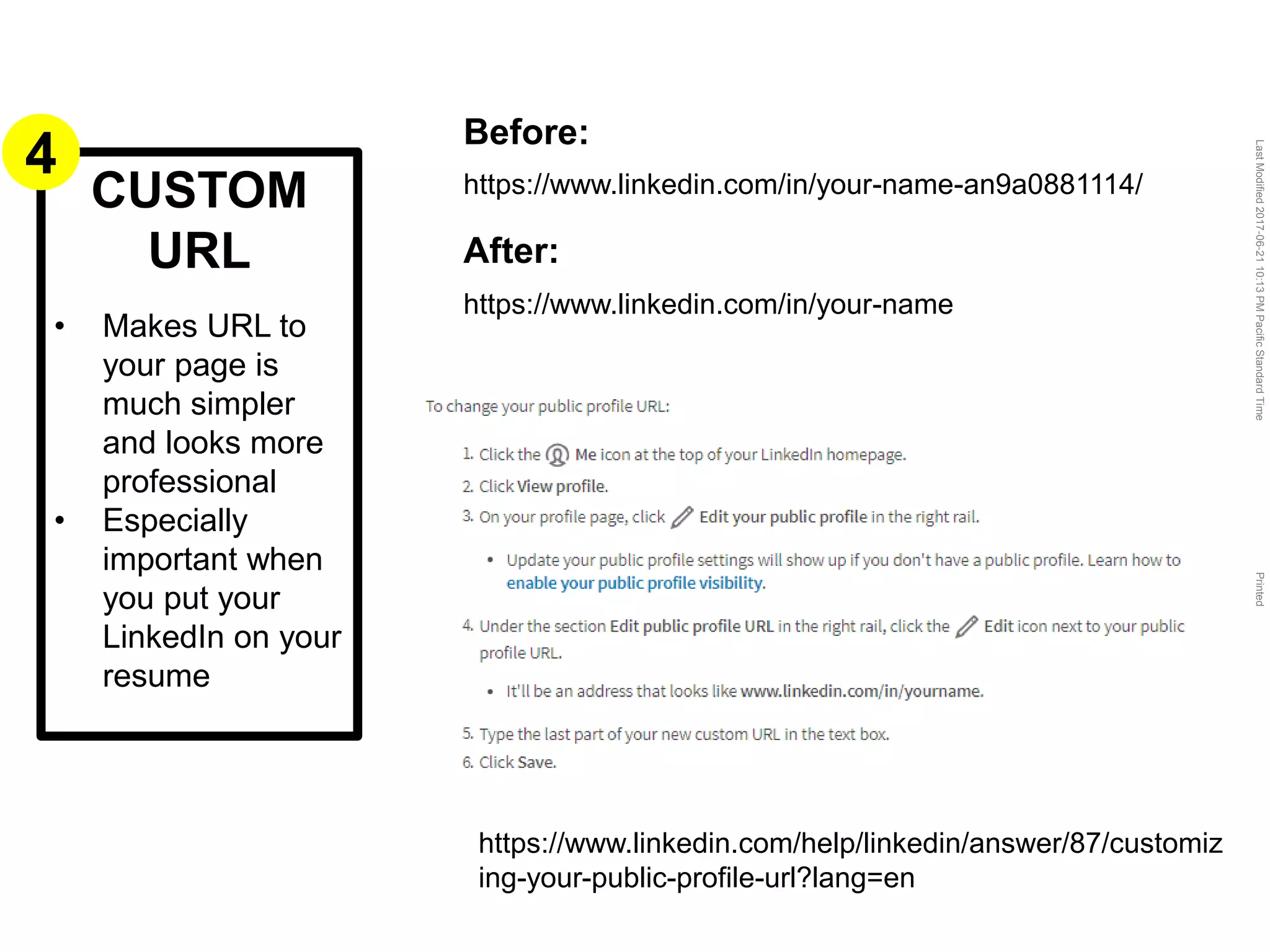 LastModified2017-06-2110:13PMPacificStandardTimePrinted
CUSTOM
URL
• Makes URL to
your page is
much simpler
and looks more
professional
• Especially
important when
you put your
LinkedIn on your
resume
Before:
https://www.linkedin.com/in/your-name-an9a0881114/
After:
https://www.linkedin.com/in/your-name
https://www.linkedin.com/help/linkedin/answer/87/customiz
ing-your-public-profile-url?lang=en
4
 