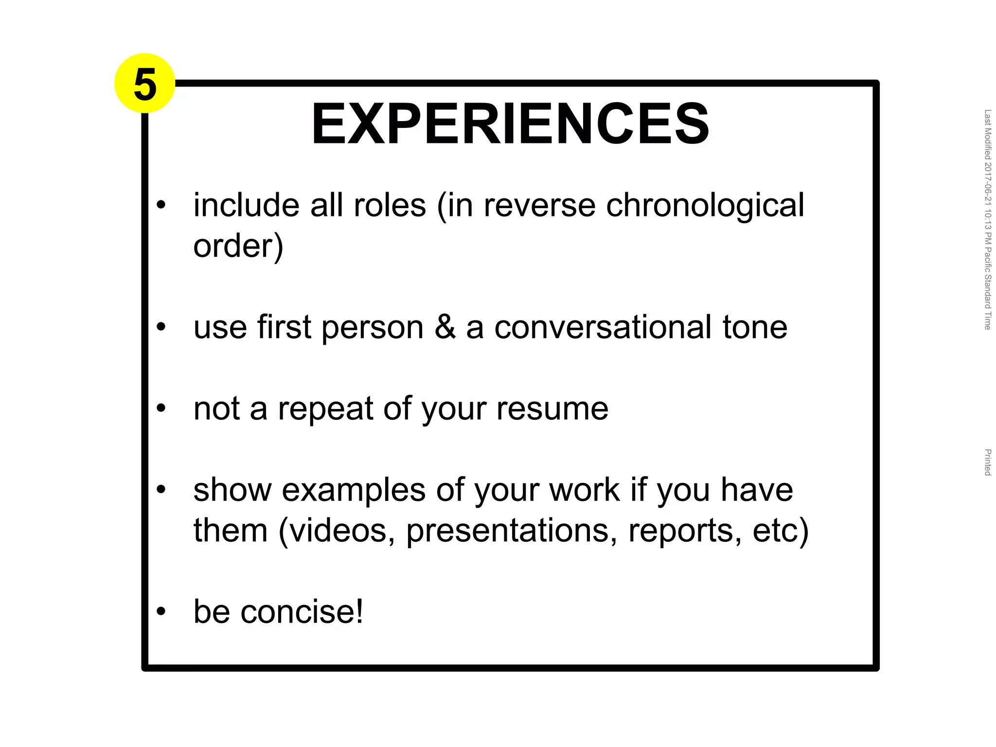 LastModified2017-06-2110:13PMPacificStandardTimePrinted
EXPERIENCES
• include all roles (in reverse chronological
order)
• use first person & a conversational tone
• not a repeat of your resume
• show examples of your work if you have
them (videos, presentations, reports, etc)
• be concise!
5
 