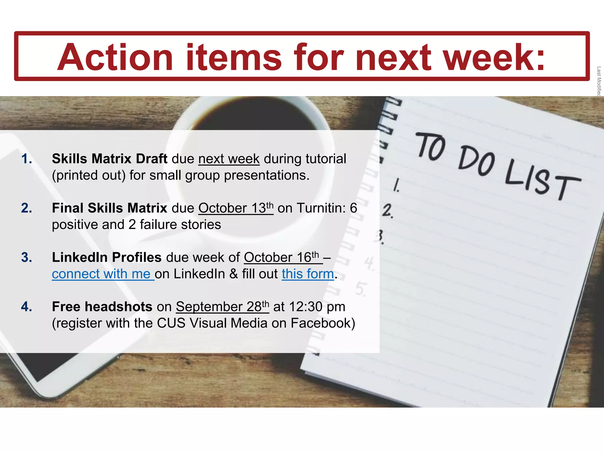 LastModified2017-06-2110:13PMPacificStandardTimePrinted
1. Skills Matrix Draft due next week during tutorial
(printed out) for small group presentations.
2. Final Skills Matrix due October 13th on Turnitin: 6
positive and 2 failure stories
3. LinkedIn Profiles due week of October 16th –
connect with me on LinkedIn & fill out this form.
4. Free headshots on September 28th at 12:30 pm
(register with the CUS Visual Media on Facebook)
Action items for next week:
 