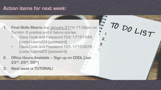 Action items for next week:
1. Final Skills Matrix due January 31st @ 11:59pm on
Turnitin: 6 positive and 2 failure stories
• Class Code and Password T24: 17151944
(code) tutorial24 (password)
• Class Code and Password T25: 17153978
(code) tutorial25 (password)
2. Office Hours Available – Sign up on COOL (Jan
23rd, 25th, 30th)
3. Next week is TUTORIAL!
 