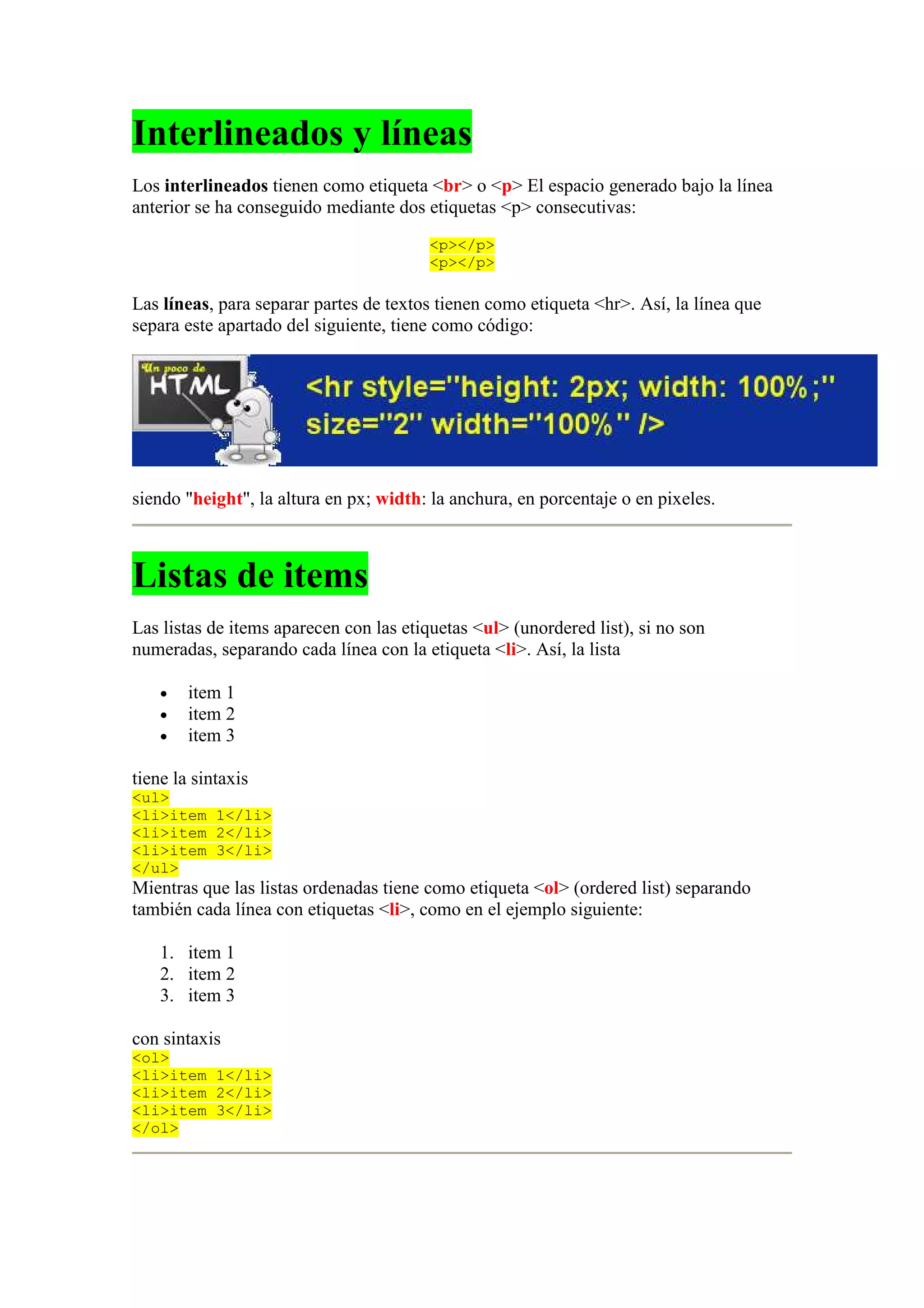 Interlineados y líneas
Los interlineados tienen como etiqueta <br> o <p> El espacio generado bajo la línea
anterior se ha conseguido mediante dos etiquetas <p> consecutivas:
                                         <p></p>
                                         <p></p>

Las líneas, para separar partes de textos tienen como etiqueta <hr>. Así, la línea que
separa este apartado del siguiente, tiene como código:




siendo "height", la altura en px; width: la anchura, en porcentaje o en pixeles.



Listas de items
Las listas de items aparecen con las etiquetas <ul> (unordered list), si no son
numeradas, separando cada línea con la etiqueta <li>. Así, la lista

    •   item 1
    •   item 2
    •   item 3

tiene la sintaxis
<ul>
<li>item 1</li>
<li>item 2</li>
<li>item 3</li>
</ul>
Mientras que las listas ordenadas tiene como etiqueta <ol> (ordered list) separando
también cada línea con etiquetas <li>, como en el ejemplo siguiente:

    1. item 1
    2. item 2
    3. item 3

con sintaxis
<ol>
<li>item 1</li>
<li>item 2</li>
<li>item 3</li>
</ol>
 