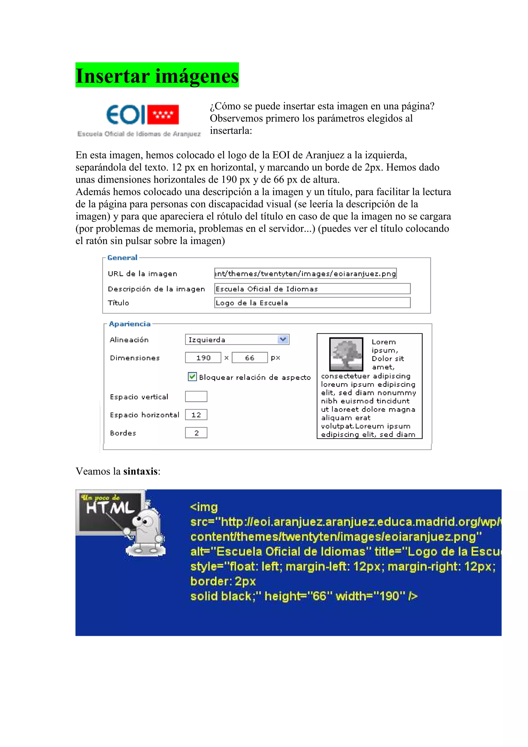 Insertar imágenes
                               ¿Cómo se puede insertar esta imagen en una página?
                               Observemos primero los parámetros elegidos al
                               insertarla:

En esta imagen, hemos colocado el logo de la EOI de Aranjuez a la izquierda,
separándola del texto. 12 px en horizontal, y marcando un borde de 2px. Hemos dado
unas dimensiones horizontales de 190 px y de 66 px de altura.
Además hemos colocado una descripción a la imagen y un título, para facilitar la lectura
de la página para personas con discapacidad visual (se leería la descripción de la
imagen) y para que apareciera el rótulo del título en caso de que la imagen no se cargara
(por problemas de memoria, problemas en el servidor...) (puedes ver el título colocando
el ratón sin pulsar sobre la imagen)




Veamos la sintaxis:
 