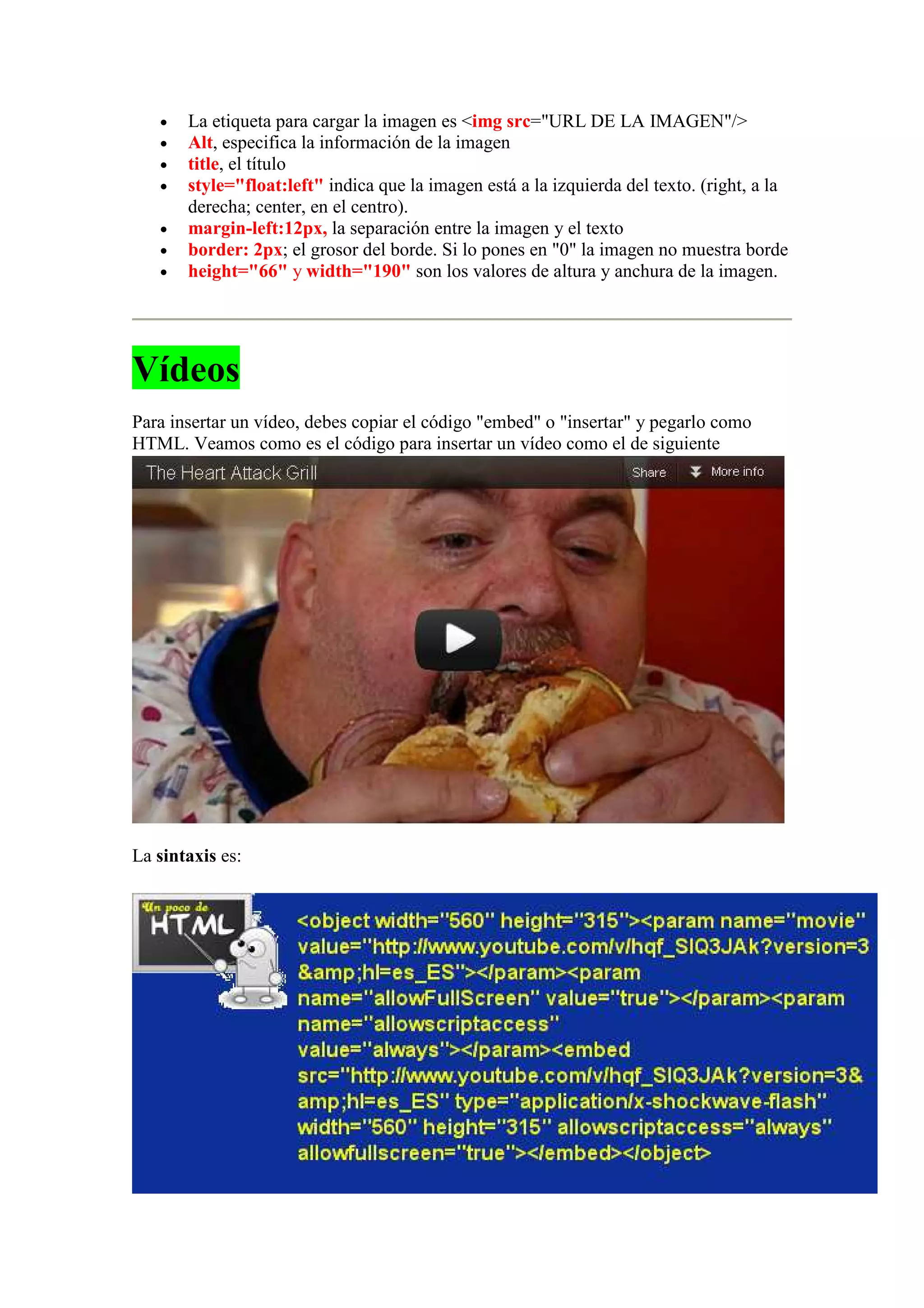 •   La etiqueta para cargar la imagen es <img src="URL DE LA IMAGEN"/>
   •   Alt, especifica la información de la imagen
   •   title, el título
   •   style="float:left" indica que la imagen está a la izquierda del texto. (right, a la
       derecha; center, en el centro).
   •   margin-left:12px, la separación entre la imagen y el texto
   •   border: 2px; el grosor del borde. Si lo pones en "0" la imagen no muestra borde
   •   height="66" y width="190" son los valores de altura y anchura de la imagen.




Vídeos
Para insertar un vídeo, debes copiar el código "embed" o "insertar" y pegarlo como
HTML. Veamos como es el código para insertar un vídeo como el de siguiente




La sintaxis es:
 