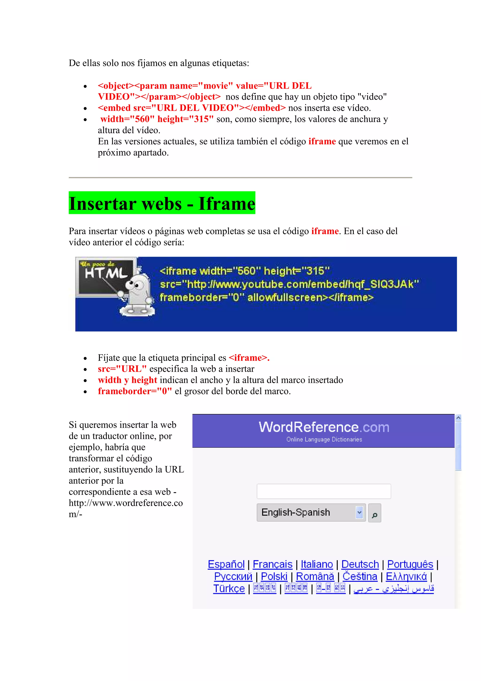 De ellas solo nos fijamos en algunas etiquetas:

   •   <object><param name="movie" value="URL DEL
       VIDEO"></param></object> nos define que hay un objeto tipo "video"
   •   <embed src="URL DEL VIDEO"></embed> nos inserta ese vídeo.
   •    width="560" height="315" son, como siempre, los valores de anchura y
       altura del vídeo.
       En las versiones actuales, se utiliza también el código iframe que veremos en el
       próximo apartado.




Insertar webs - Iframe
Para insertar vídeos o páginas web completas se usa el código iframe. En el caso del
vídeo anterior el código sería:




   •   Fíjate que la etiqueta principal es <iframe>.
   •   src="URL" especifica la web a insertar
   •   width y height indican el ancho y la altura del marco insertado
   •   frameborder="0" el grosor del borde del marco.


Si queremos insertar la web
de un traductor online, por
ejemplo, habría que
transformar el código
anterior, sustituyendo la URL
anterior por la
correspondiente a esa web -
http://www.wordreference.co
m/-
 