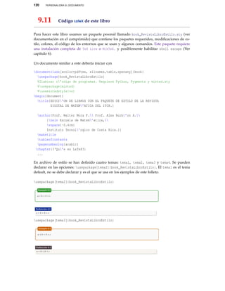 120

PERSONALIZAR EL DOCUMENTO

9.11

Código LaTeX de este libro

Para hacer este libro usamos un paquete pesonal llamado book_RevistaLibroEstilo.sty (ver
documentación en el comprimido) que contiene los paquetes requeridos, modiﬁcaciones de estilo, colores, el código de los entornos que se usan y algunos comandos. Este paquete requiere
una instalación completa de TeX Live o MikTeX. y posiblemente habilitar shell escape (Ver
capítulo 6).
Un documento similar a este debería iniciar con
documentclass[xcolor=pdftex, x11names,table,openany]{book}
usepackage{book_RevistaLibroEstilo}
%Iluminar c’odigo de programas. Requiere Python, Pygments y minted.sty
%usepackage{minted}
%usemintedstyle{vs}
begin{document}
title{EDICI’ON DE LIBROS CON EL PAQUETE DE ESTILO DE LA REVISTA
DIGITAL DE MATEM’ATICA DEL ITCR.}
author{Prof. Walter Mora F. Prof. Alex Borb’on A.
{helv Escuela de Matem’atica,
vspace{-0.4cm}
Instituto Tecnol’ogico de Costa Rica.}}
maketitle
tableofcontents
pagenumbering{arabic}
chapter{?‘Qu’e es LaTeX?}
...
En archivo de estilo se han deﬁnido cuatro temas: tema1, tema2, tema3 y tema4. Se pueden
declarar en las opciones: usepackage[tema2]{book_RevistaLibroEstilo}. El tema1 es el tema
default, no se debe declarar y es el que se usa en los ejemplos de este folleto.
usepackage[tema2]{book_RevistaLibroEstilo}

usepackage[tema3]{book_RevistaLibroEstilo}

 