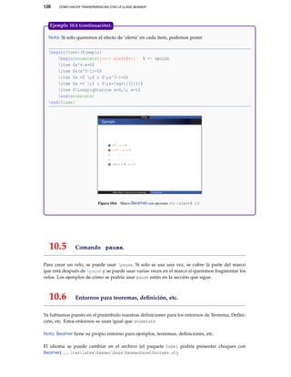 128

CÓMO HACER TRANSPARENCIAS CON LA CLASE BEAMER

Ejemplo 10.4 (continuación).
Nota: Si solo queremos el efecto de ‘alerta’ en cada ítem, podemos poner

begin{frame}{Ejemplo}
begin{enumerate}[<+-| alert@+>]
% <- opción
item $x^4-x=0$
item $x(x^3-1)=0$
item $x =0 ;$ o $;x^3-1=0$
item $x =0 ;$ o $;x=sqrt[3]{1}$
item $Longrightarrow x=0,; x=1$
end{enumerate}
end{frame}

Figura 10.6

10.5

Marco Beamer con opciones <i-|alert@ i>

Comando pause.

Para crear un velo, se puede usar pause. Si solo se usa una vez, se cubre la parte del marco
que está después de pause y se puede usar varias veces en el marco si queremos fragmentar los
velos. Los ejemplos de cómo se podría usar pause están en la sección que sigue.

10.6

Entornos para teoremas, deﬁnición, etc.

Ya habíamos puesto en el preámbulo nuestras deﬁniciones para los entornos de Teorema, Deﬁnición, etc. Estos entornos se usan igual que enumerate
Nota: Beamer tiene su propio entorno para ejemplos, teoremas, deﬁniciones, etc.

El idioma se puede cambiar en el archivo (el paquete babel podría presentar choques con
Beamer) ...texlatexbeamerbasebeamerbasetheorems.sty

 