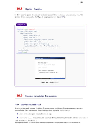 131

10.8

Opción fragile

Se debe usar la opción fragile en un marco que contiene verbatim, algorithm2e, etc. Un
ejemplo típico, es presentar el código de un programa (ver ﬁgura 10.9),

Ejemplo 10.7
begin{frame}[fragile]
frametitle{Ejemplo Java}
begin{verbatim}
import javax.swing.*;
import java.awt.*;
public class app_prg1 extends JApplet
{public void init(){}
public void paint ( Graphics g )
{g.drawString(" 3 +46 = "+(3+46),30, 30 );}
}
end{verbatim}
end{frame}

Figura 10.9

10.9
10.9.1

Opción fragile.

Entornos para código de programas

Entorno semiverbatim

A veces es adecuado mostrar el código de un programa en bloques de una manera no necesariamente lineal. Para esto usamos recubrimientos y un ambiente semiverbatim.
alert<i>{texto} para poner el texto en rojo.
uncover<i->{...} para controlar la secuencia de recubrimientos dentro del entorno semiverbatim
LaTeX. Walter Mora F., Alex Borbón A.
Derechos Reservados © 2012 Revista digital Matemática, Educación e Internet (www.cidse.itcr.ac.cr/revistamate/)

 