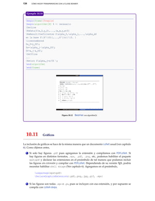 134

CÓMO HACER TRANSPARENCIAS CON LA CLASE BEAMER

Ejemplo 10.10
begin{frame}[fragile]
begin{algorithm}[H] % <- necesario
SetLine
KwData{$(x_0,y_0),...,(x_m,y_m)$}
KwResult{Coeficientes $alpha_0,alpha_1,...,alpha_m$
en la base ${X^{(0)},...,X^{(n)}}$. }
linesnumbered
$a_0=y_0$;
$s=alpha_j-alpha_0$;
$f=x_j-x_0$;
SetVline
...
Return $alpha_j=s/f$ ;
end{algorithm}
end{frame}

Figura 10.12

10.11

Beamer con algorithm2e

Gráﬁcos

La inclusión de gráﬁcos se hace de la misma manera que un documento LaTeX usual (ver capítulo
6). Como dijimos antes,
1

Si solo hay ﬁguras .pdf pues agregamos la extensión y compilamos con PDFLaTeX. Si
hay ﬁguras en distintos formatos, .eps, .pdf, .png, etc., podemos habilitar el paquete
epstopdf y declarar las extensiones en el preámbulo de tal manera que podamos incluir
las ﬁguras sin extensión y compilar con PDFLaTeX. Dependiendo de su versión TEX, podría
necesitar habilitar shell escape (Ver capítulo 6). Agregamos en el preámbulo,
usepackage{epstopdf}
DeclareGraphicsExtensions{.pdf,.png,.jpg,.gif, .eps}

2

Si las ﬁguras son todas .eps o .ps, pues se incluyen con esa extensión, y por supuesto se
compila con LaTeX-dvips.

 