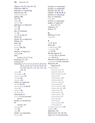 164

INDICE ANAL˝TICO

PDFsam, 104, 105, 148, 149, 152
PDFScreen, 140, 141
pdfscreen, ver usepackage
pdfscreen.sty, 142
pdfsetlayers, 73
pdftops, 105
Perl, 140
perp, 54
pfill, 142
pgfonlayer, ver begin,end
Phi, 54
phi, 54
phv, ver fontfamily
Pi, 54
pi, 45, 49, 54, 109
PiCTex, 89
picture, 86, ver begin,end
PitStop, 103
plain, 108
plot, 87
plset, 115, 116
pm, 54
pmatrix, ver begin,end
pmb, 42, 45
PNG
Archivo, 74, 75, 77, 83
PostScript, 101, 105
Potencias, 39
Preámbulo, 4, 7, 7, 9, 11, 13, 17, 28, 31, 34, 37, 56,
58, 61, 64, 69, 70, 77, 81, 83, 85, 87, 89,
101–103, 106–111, 115, 121, 133, 136,
140, 141
prec, 54
precapprox, 55
preccurlyeq, 55
preceq, 54
precsim, 55
preface, ver begin,end
prime, 55, 106
printindex, 33, 34, 35
prod, 41
propto, 54
protect, 31
Proximidad, 99
proy, ver newcommand
red, 56
Prueba, ver newtheorem
PS
Archivo, 105
psaxes, 90
Psi, 54
psi, 54
pslatex, ver usepackage
psline, 90

pst-grad, ver usepackage
pst-plot, ver usepackage
Pstoedit, 148, 149, 153
PStricks, 74, 88, 88, 89, 89
pstricks, ver usepackage
ptm, ver fontfamily
put, 119
pxfonts, ver usepackage
pyglist, ver begin,end
java, 115, 116
Pygments, 115
python, 115
Q
QtOctave, 75, 152
quad, 53
R
R, 29, 38, 46
Raíces, 40
raggedright, 109
raisebox, 109
Re, 29, 55
Recortar ﬁguras, 81
red, 81, 108, ver pstricks
ref, 34, 60, 76
Referencias bibliográﬁcas, 33
refname, ver renewcommand
Relaciones, 54
Negación, 54
renewcommand
abstractname, 11
appendixname, 11
baselinestretch, 9
bibname, 11
chaptermark, 119
chaptername, 11
contentsname, 11
figurename, 11
footrulewidth, 119
headrulewidth, 119
labelenumi, 31
labelenumii, 31
labelenumiii, 31
labelenumiv, 31
partname, 11
refname, 11
sectionmark, 119
tablename, 11
renewtheoremstyle, 108
Repeat, 111
Repetición, 100
Replace Font, 103, 148, 149
report, 33, ver documentclass

 