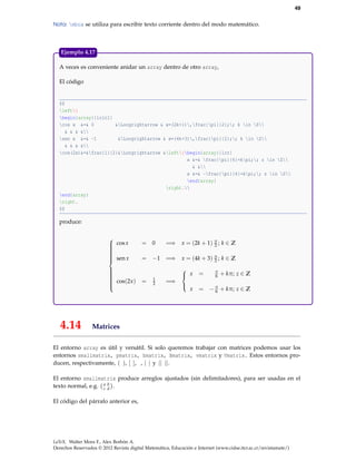 49
Nota: mbox se utiliza para escribir texto corriente dentro del modo matemático.

Ejemplo 4.17
A veces es conveniente anidar un array dentro de otro array,
El código

$$
left{
begin{array}{lclcl}
cos x &=& 0
&Longrightarrow & x=(2k+1),frac{pi}{2};; k in Z
& & & &
sen x &=& -1
&Longrightarrow & x=(4k+3),frac{pi}{2};; k in Z
& & & &
cos(2x)&=&frac{1}{2}&Longrightarrow &left{begin{array}{lcr}
x &=& frac{pi}{6}+kpi;; z in Z
& &
x &=& -frac{pi}{6}+kpi;; z in Z
end{array}
right.
end{array}
right.
$$

produce:


 cos x






 sen x







 cos(2x )





4.14

= 0

=⇒ x = (2k + 1) π ; k ∈ Z
2

= −1 =⇒ x = (4k + 3) π ; k ∈ Z
2

=

1
2

=⇒

+ kπ; z ∈ Z


 x

=



= − π + kπ; z ∈ Z
6

x

π
6

Matrices

El entorno array es útil y versátil. Si solo queremos trabajar con matrices podemos usar los
entornos smallmatrix, pmatrix, bmatrix, Bmatrix, vmatrix y Vmatrix. Estos entornos producen, respectivamente, ( ), [ ], , | | y || ||.
El entorno smallmatrix produce arreglos ajustados (sin delimitadores), para ser usadas en el
b
texto normal, e.g. a d .
c
El código del párrafo anterior es,

LaTeX. Walter Mora F., Alex Borbón A.
Derechos Reservados © 2012 Revista digital Matemática, Educación e Internet (www.cidse.itcr.ac.cr/revistamate/)

 