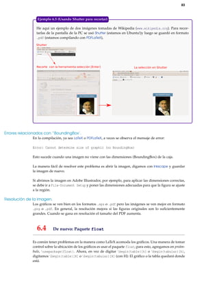 83

Ejemplo 6.5 (Usando Shutter para recortar)
He aquí un ejemplo de dos imágenes tomadas de Wikipedia (www.wikipedia.org). Para recortarlas de la pantalla de la PC se usó Shutter (estamos en Ubuntu!)y luego se guardó en formato
.pdf (estamos compilando con PDFLaTeX),
Shutter

Recorte con la herramienta selección [Enter]

La selección en Shutter

Errores relacionados con “BoundingBox’.
En la compilación, ya sea LaTeX o PDFLaTeX, a veces se observa el mensaje de error:
Error: Cannot determine size of graphic (no BoundingBox)
Esto sucede cuando una imagen no viene con las dimensiones (BoundingBox) de la caja.
La manera fácil de resolver este problema es abrir la imagen, digamos con Inkscape y guardar
la imagen de nuevo.
Si abrimos la imagen en Adobe Illustrador, por ejemplo, para aplicar las dimensiones correctas,
se debe ir a File-Document Setup y poner las dimensiones adecuadas para que la ﬁgura se ajuste
a la región.

Resolución de la imagen.
Los gráﬁcos se ven bien en los formatos .eps o .pdf pero las imágenes se ven mejor en formato
.png o .pdf. En general, la resolución mejora si las ﬁguras originales son lo suﬁcientemente
grandes. Cuando se gana en resolución el tamaño del PDF aumenta.

6.4

De nuevo: Paquete float

Es común tener problemas en la manera como LaTeX acomoda los gráﬁcos. Una manera de tomar
control sobre la ubicación de los gráﬁcos es usar el paquete float; para esto, agregamos en preámbulo, usepackage{float}. Ahora, en vez de digitar begin{table}[h] o begin{tabular}[h],
digitamos begin{table}[H] o begin{tabular}[H] (con H): El gráﬁco o la tabla quedará donde
está.

 