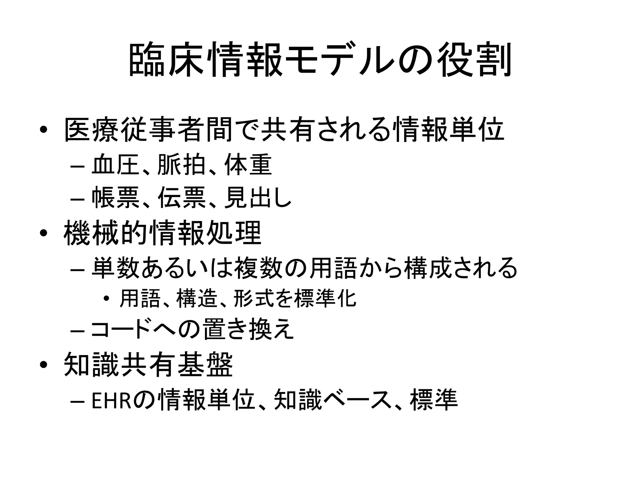 臨床情報モデルの役割
• 医療従事者間で共有される情報単位
– 血圧、脈拍、体重
– 帳票、伝票、見出し
• 機械的情報処理
– 単数あるいは複数の用語から構成される
• 用語、構造、形式を標準化
– コードへの置き換え
• 知識共有基盤
– EHRの情報単位、知識ベース、標準
 