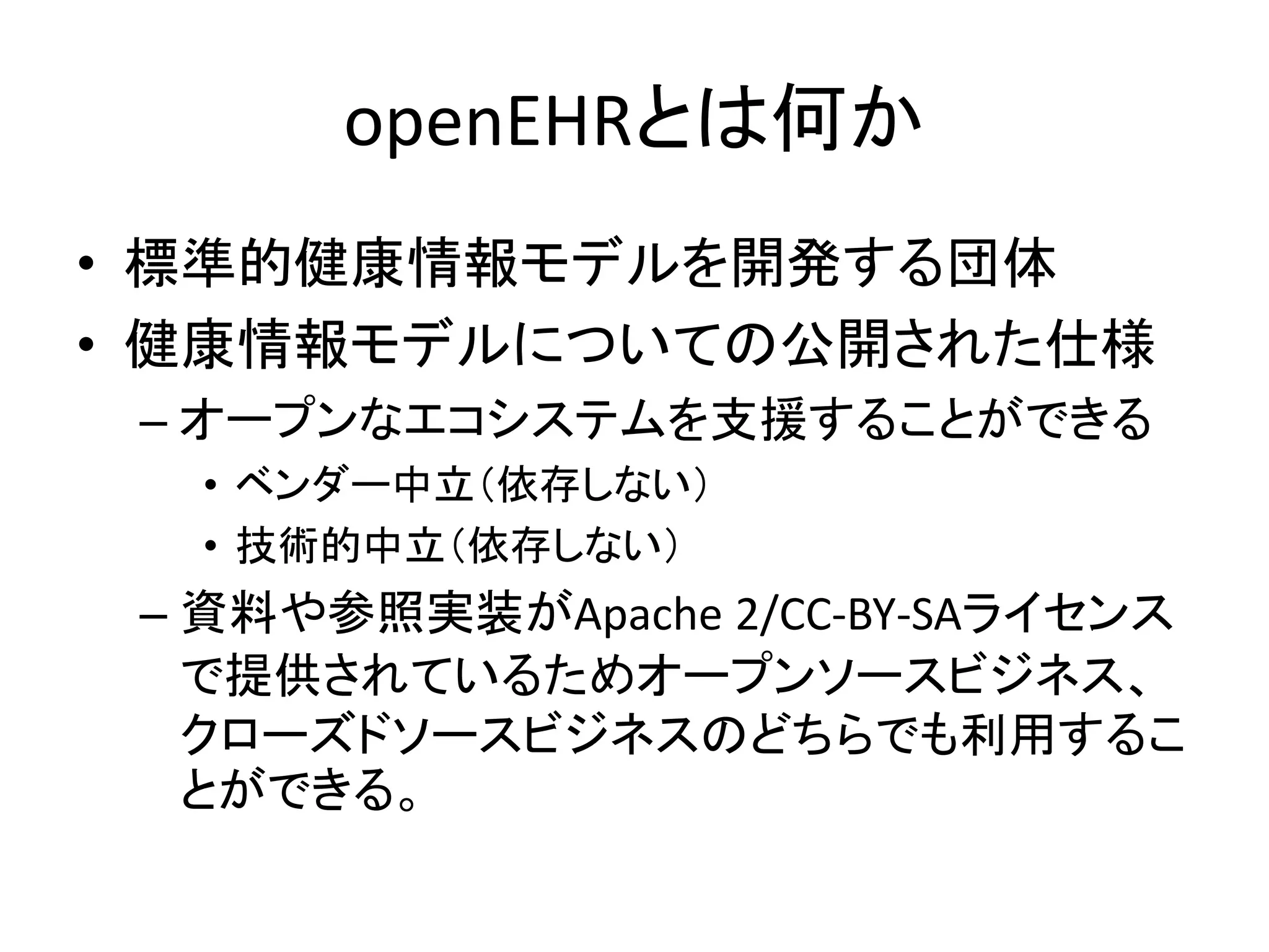 openEHRとは何か
• 標準的健康情報モデルを開発する団体
• 健康情報モデルについての公開された仕様
– オープンなエコシステムを支援することができる
• ベンダー中立（依存しない）
• 技術的中立（依存しない）
– 資料や参照実装がApache 2/CC-BY-SAライセンス
で提供されているためオープンソースビジネス、
クローズドソースビジネスのどちらでも利用するこ
とができる。
 