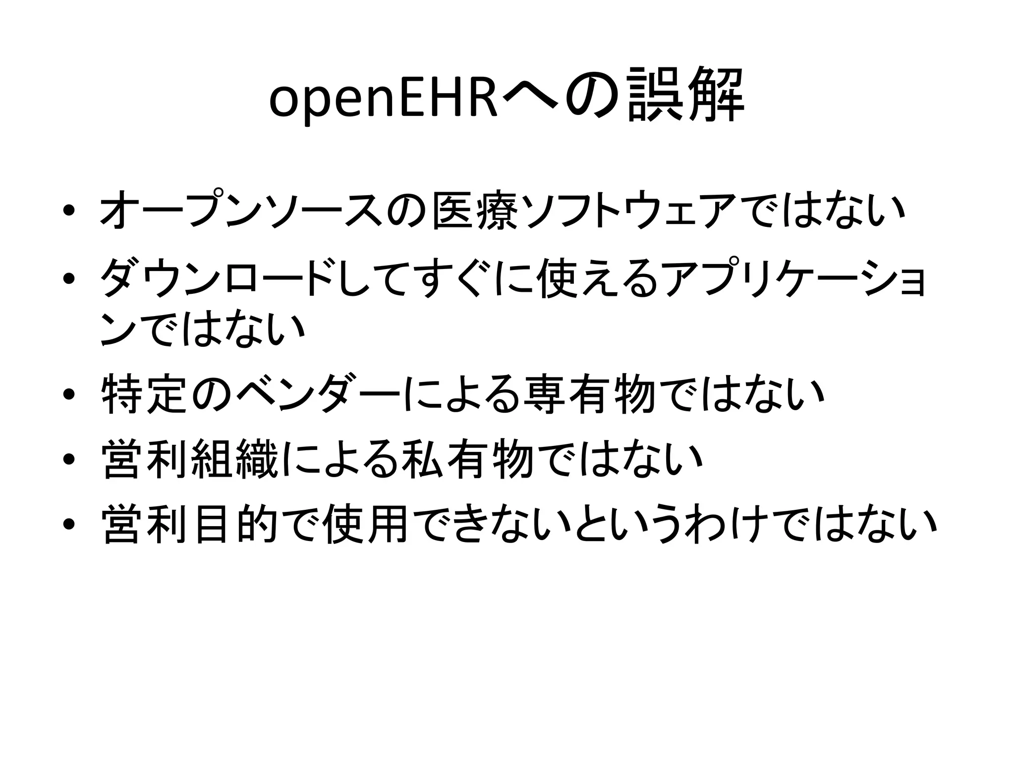 openEHRへの誤解
• オープンソースの医療ソフトウェアではない
• ダウンロードしてすぐに使えるアプリケーショ
ンではない
• 特定のベンダーによる専有物ではない
• 営利組織による私有物ではない
• 営利目的で使用できないというわけではない
 
