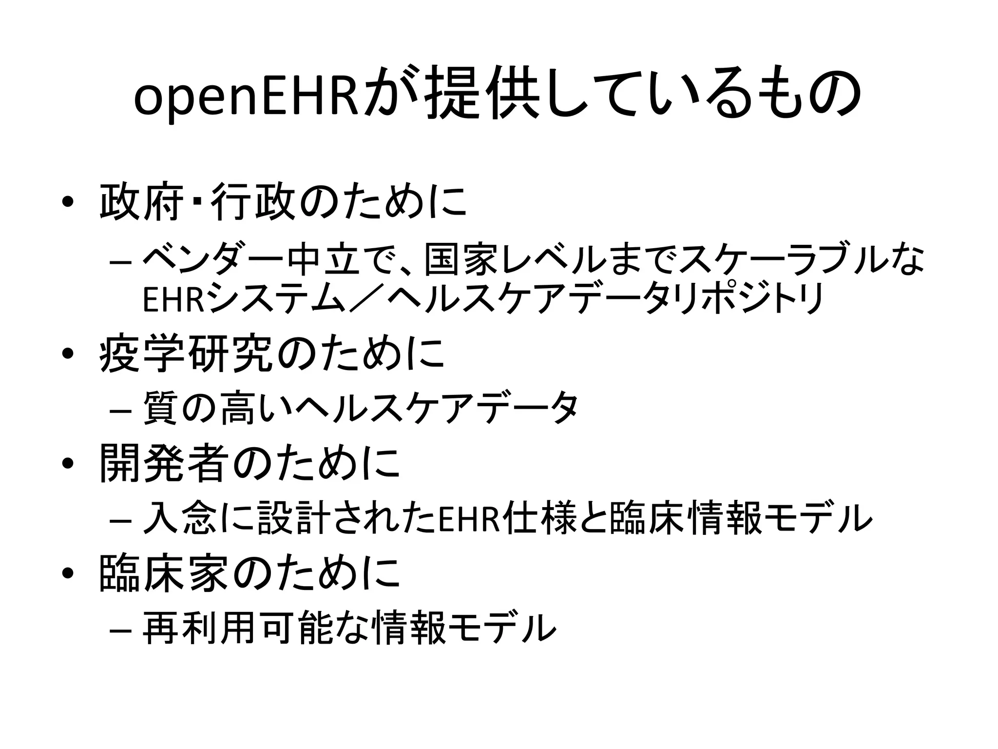 openEHRが提供しているもの
• 政府・行政のために
– ベンダー中立で、国家レベルまでスケーラブルな
EHRシステム／ヘルスケアデータリポジトリ
• 疫学研究のために
– 質の高いヘルスケアデータ
• 開発者のために
– 入念に設計されたEHR仕様と臨床情報モデル
• 臨床家のために
– 再利用可能な情報モデル
 