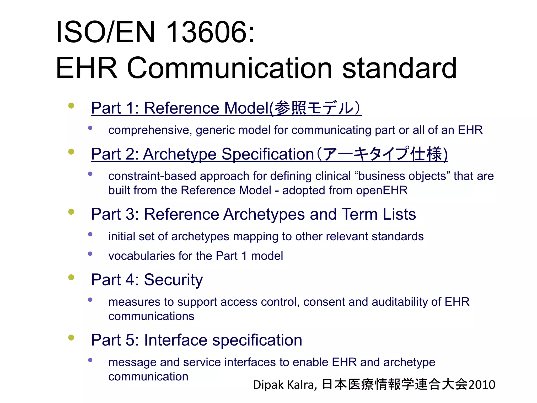 ISO/EN 13606:
EHR Communication standard
• Part 1: Reference Model(参照モデル）
• comprehensive, generic model for communicating part or all of an EHR
• Part 2: Archetype Specification（アーキタイプ仕様)
• constraint-based approach for defining clinical “business objects” that are
built from the Reference Model - adopted from openEHR
• Part 3: Reference Archetypes and Term Lists
• initial set of archetypes mapping to other relevant standards
• vocabularies for the Part 1 model
• Part 4: Security
• measures to support access control, consent and auditability of EHR
communications
• Part 5: Interface specification
• message and service interfaces to enable EHR and archetype
communication
Dipak Kalra, 日本医療情報学連合大会2010
 
