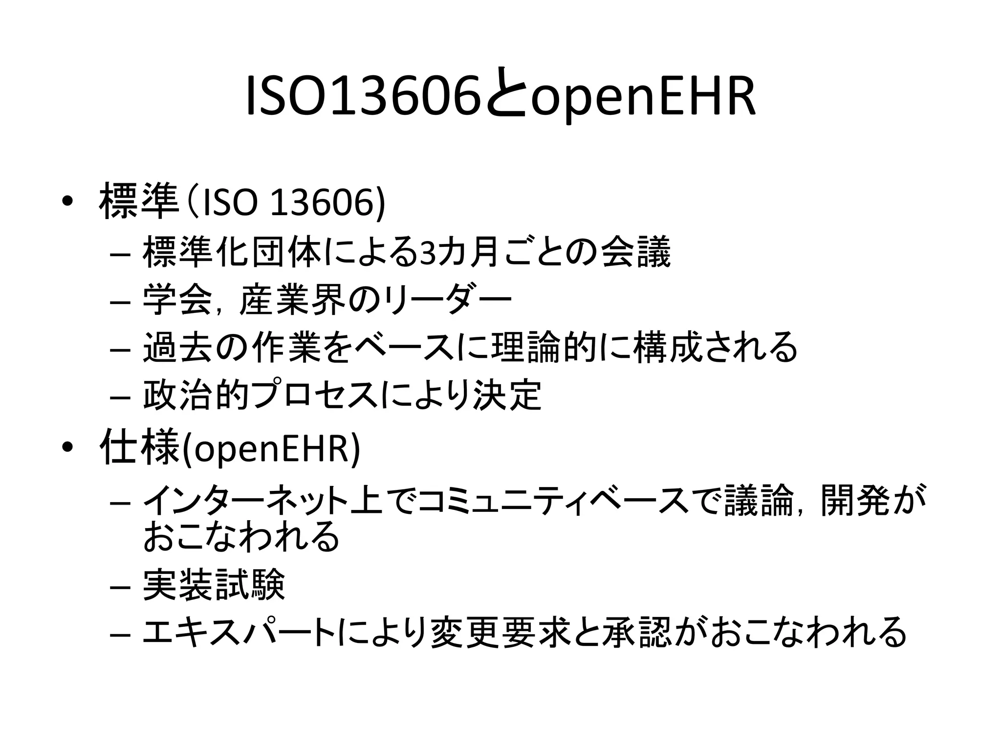 ISO13606とopenEHR
• 標準（ISO 13606)
– 標準化団体による3カ月ごとの会議
– 学会，産業界のリーダー
– 過去の作業をベースに理論的に構成される
– 政治的プロセスにより決定
• 仕様(openEHR)
– インターネット上でコミュニティベースで議論，開発が
おこなわれる
– 実装試験
– エキスパートにより変更要求と承認がおこなわれる
 