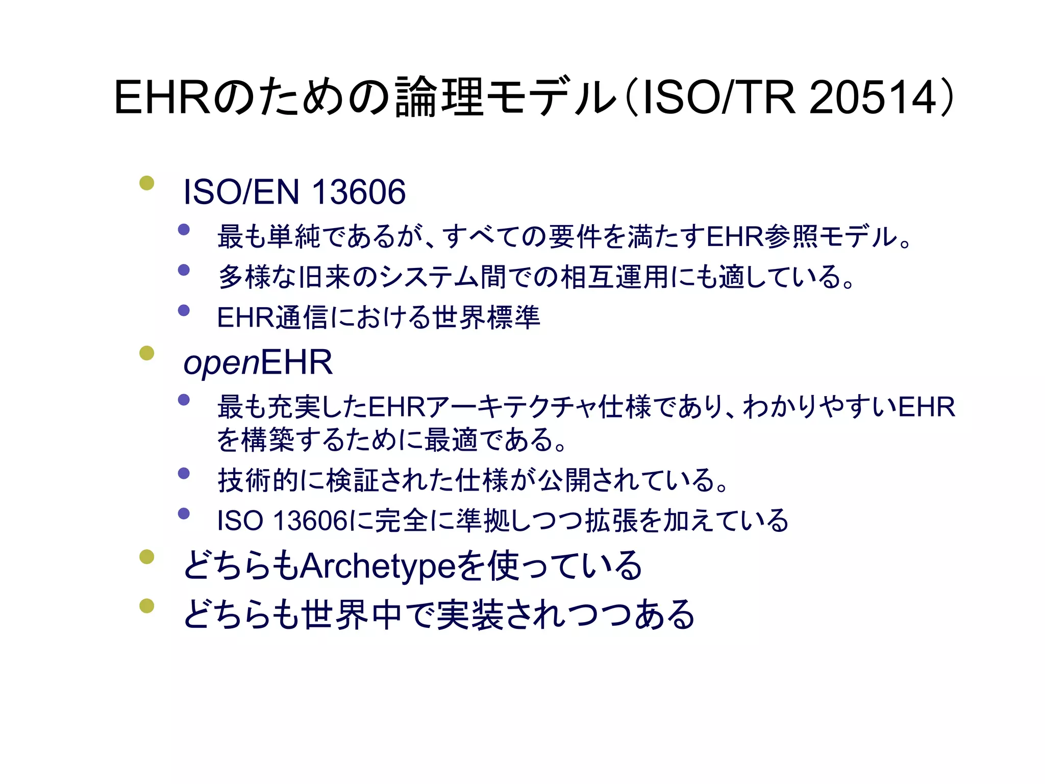 EHRのための論理モデル（ISO/TR 20514）
• ISO/EN 13606
• 最も単純であるが、すべての要件を満たすEHR参照モデル。
• 多様な旧来のシステム間での相互運用にも適している。
• EHR通信における世界標準
• openEHR
• 最も充実したEHRアーキテクチャ仕様であり、わかりやすいEHR
を構築するために最適である。
• 技術的に検証された仕様が公開されている。
• ISO 13606に完全に準拠しつつ拡張を加えている
• どちらもArchetypeを使っている
• どちらも世界中で実装されつつある
 