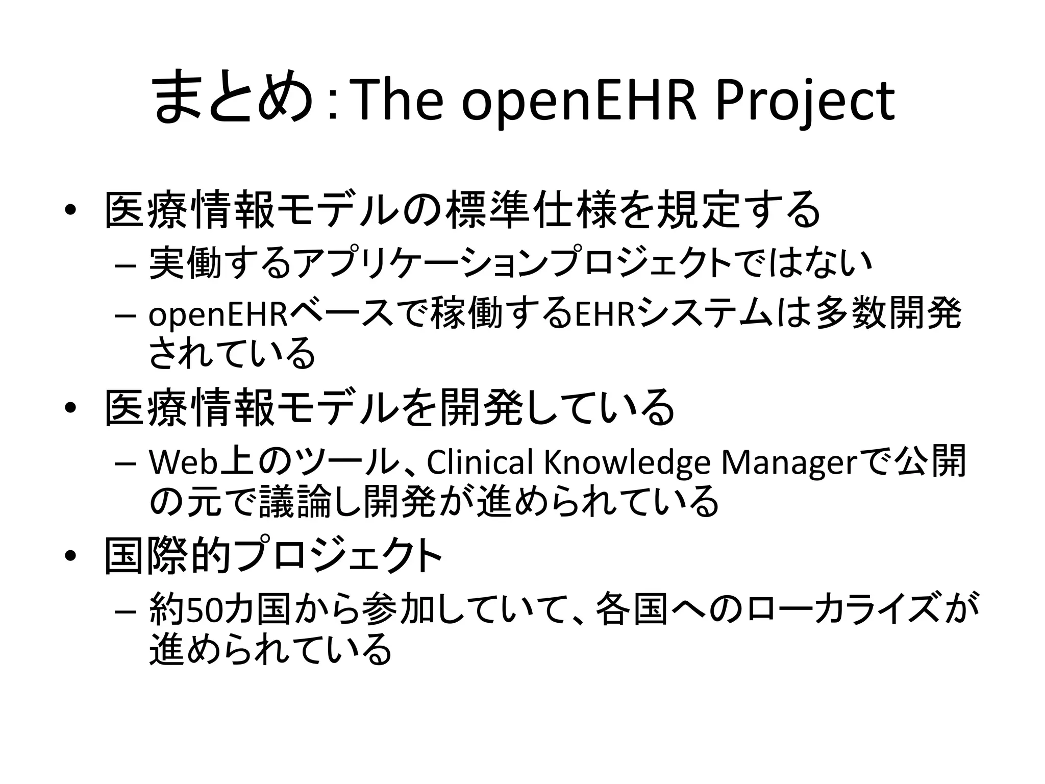 まとめ：The openEHR Project
• 医療情報モデルの標準仕様を規定する
– 実働するアプリケーションプロジェクトではない
– openEHRベースで稼働するEHRシステムは多数開発
されている
• 医療情報モデルを開発している
– Web上のツール、Clinical Knowledge Managerで公開
の元で議論し開発が進められている
• 国際的プロジェクト
– 約50カ国から参加していて、各国へのローカライズが
進められている
 