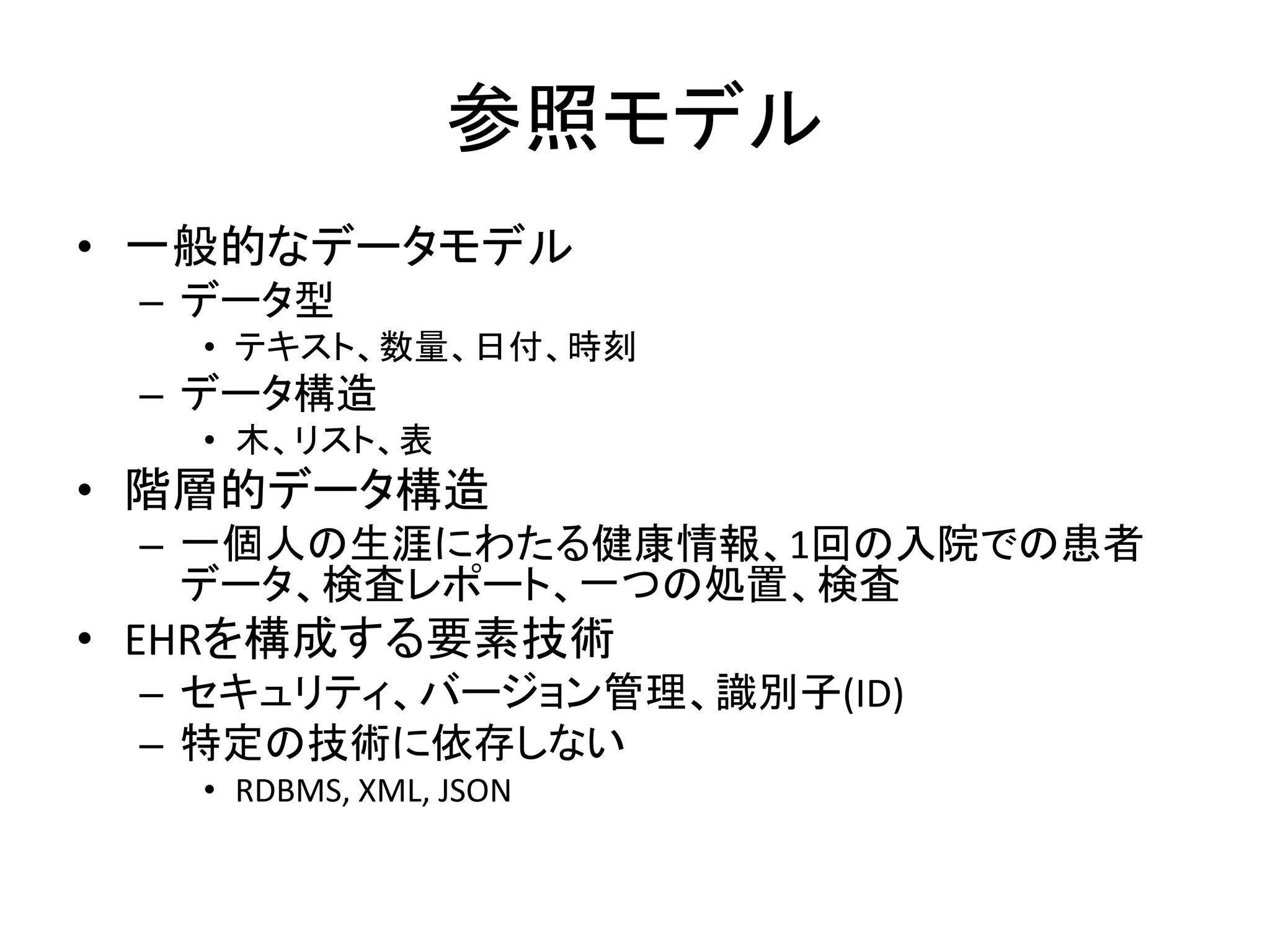 参照モデル
• 一般的なデータモデル
– データ型
• テキスト、数量、日付、時刻
– データ構造
• 木、リスト、表
• 階層的データ構造
– 一個人の生涯にわたる健康情報、1回の入院での患者
データ、検査レポート、一つの処置、検査
• EHRを構成する要素技術
– セキュリティ、バージョン管理、識別子(ID)
– 特定の技術に依存しない
• RDBMS, XML, JSON
 