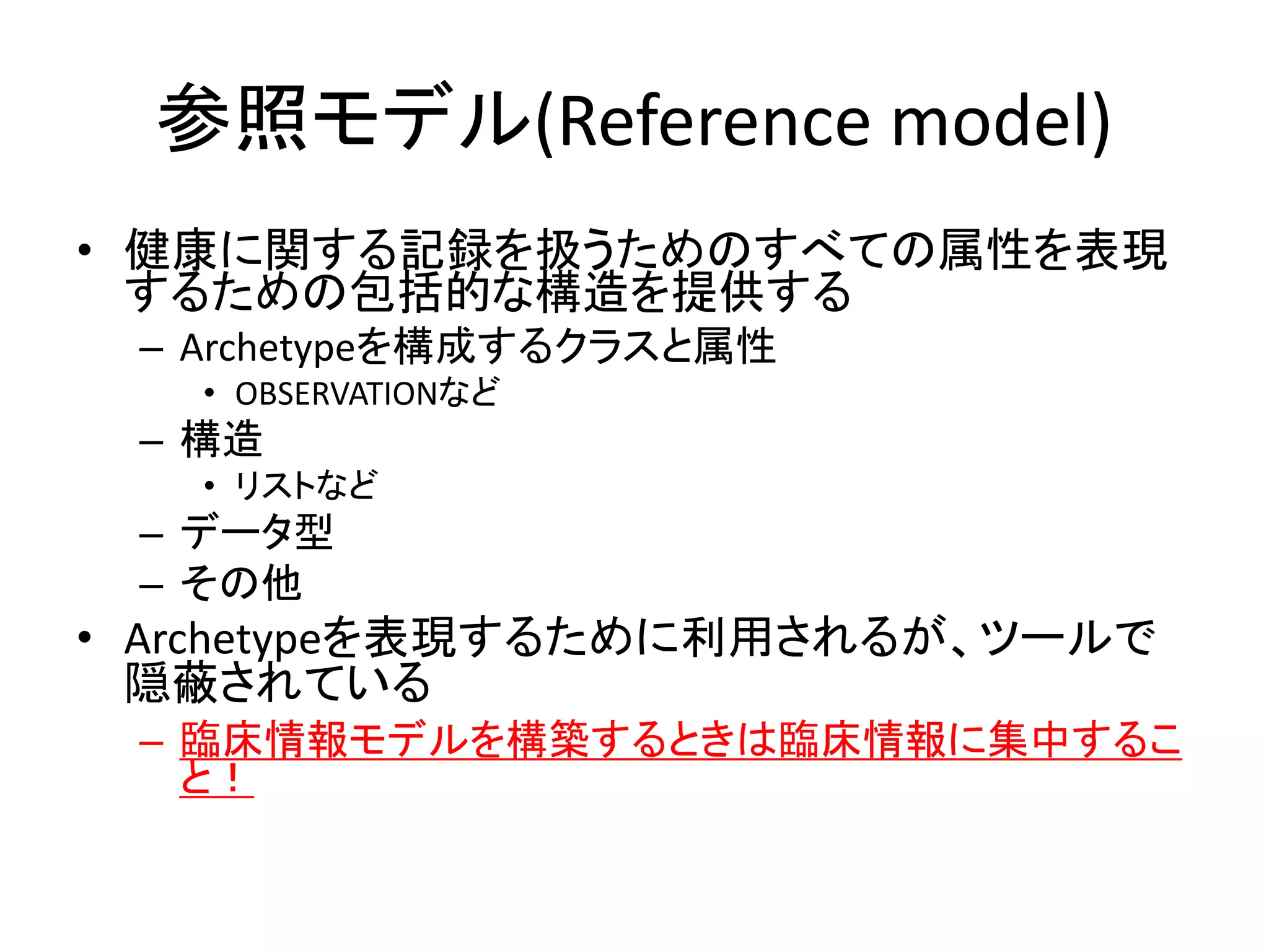 参照モデル(Reference model)
• 健康に関する記録を扱うためのすべての属性を表現
するための包括的な構造を提供する
– Archetypeを構成するクラスと属性
• OBSERVATIONなど
– 構造
• リストなど
– データ型
– その他
• Archetypeを表現するために利用されるが、ツールで
隠蔽されている
– 臨床情報モデルを構築するときは臨床情報に集中するこ
と！
 