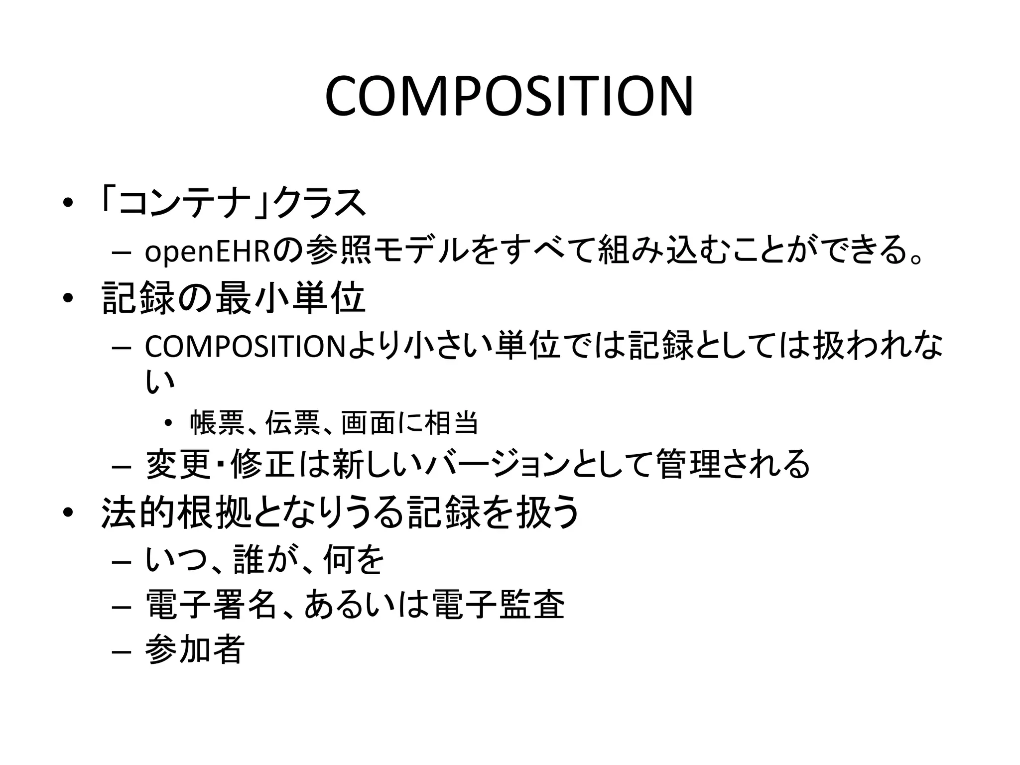 COMPOSITION
• 「コンテナ」クラス
– openEHRの参照モデルをすべて組み込むことができる。
• 記録の最小単位
– COMPOSITIONより小さい単位では記録としては扱われな
い
• 帳票、伝票、画面に相当
– 変更・修正は新しいバージョンとして管理される
• 法的根拠となりうる記録を扱う
– いつ、誰が、何を
– 電子署名、あるいは電子監査
– 参加者
 