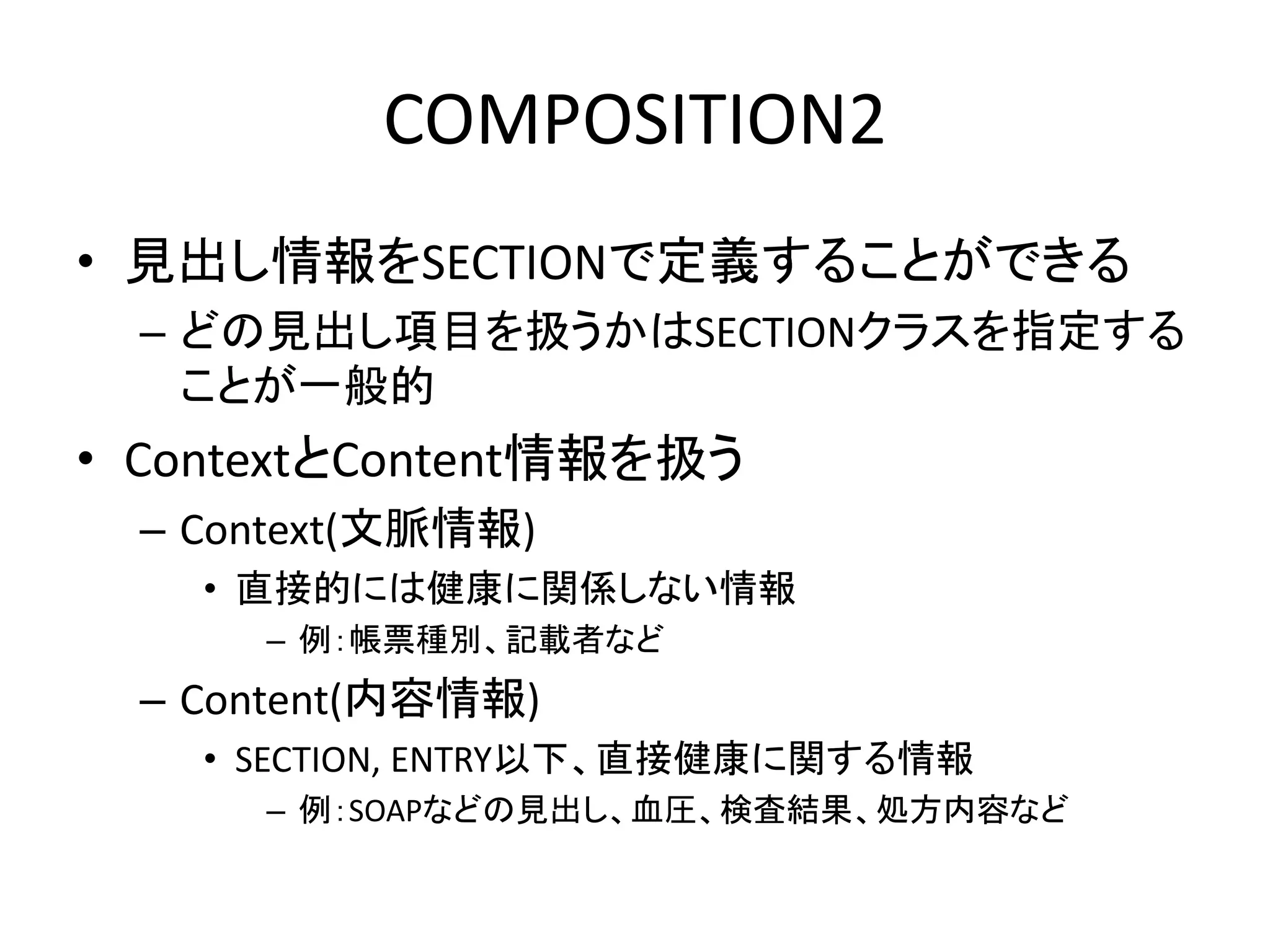 COMPOSITION2
• 見出し情報をSECTIONで定義することができる
– どの見出し項目を扱うかはSECTIONクラスを指定する
ことが一般的
• ContextとContent情報を扱う
– Context(文脈情報)
• 直接的には健康に関係しない情報
– 例：帳票種別、記載者など
– Content(内容情報)
• SECTION, ENTRY以下、直接健康に関する情報
– 例：SOAPなどの見出し、血圧、検査結果、処方内容など
 