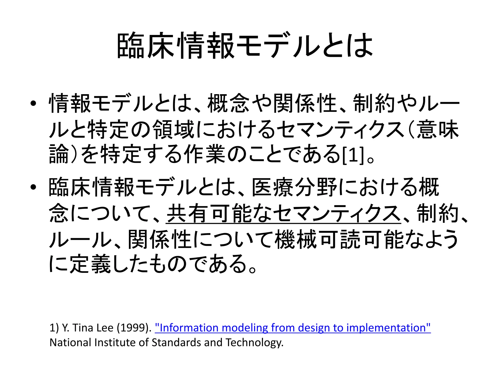 臨床情報モデルとは
• 情報モデルとは、概念や関係性、制約やルー
ルと特定の領域におけるセマンティクス（意味
論）を特定する作業のことである[1]。
• 臨床情報モデルとは、医療分野における概
念について、共有可能なセマンティクス、制約、
ルール、関係性について機械可読可能なよう
に定義したものである。
1) Y. Tina Lee (1999). "Information modeling from design to implementation"
National Institute of Standards and Technology.
 
