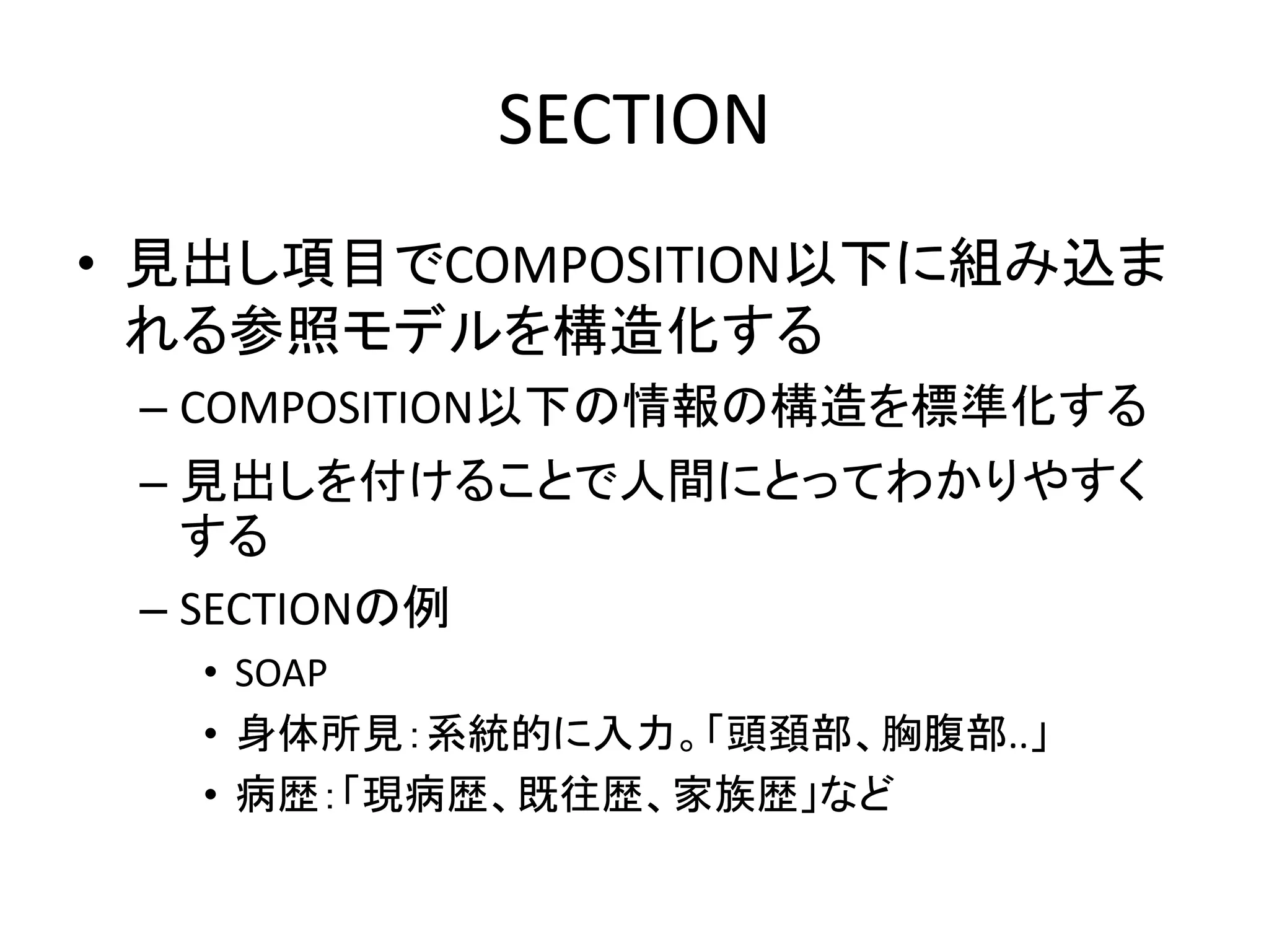 SECTION
• 見出し項目でCOMPOSITION以下に組み込ま
れる参照モデルを構造化する
– COMPOSITION以下の情報の構造を標準化する
– 見出しを付けることで人間にとってわかりやすく
する
– SECTIONの例
• SOAP
• 身体所見：系統的に入力。「頭頚部、胸腹部..」
• 病歴：「現病歴、既往歴、家族歴」など
 