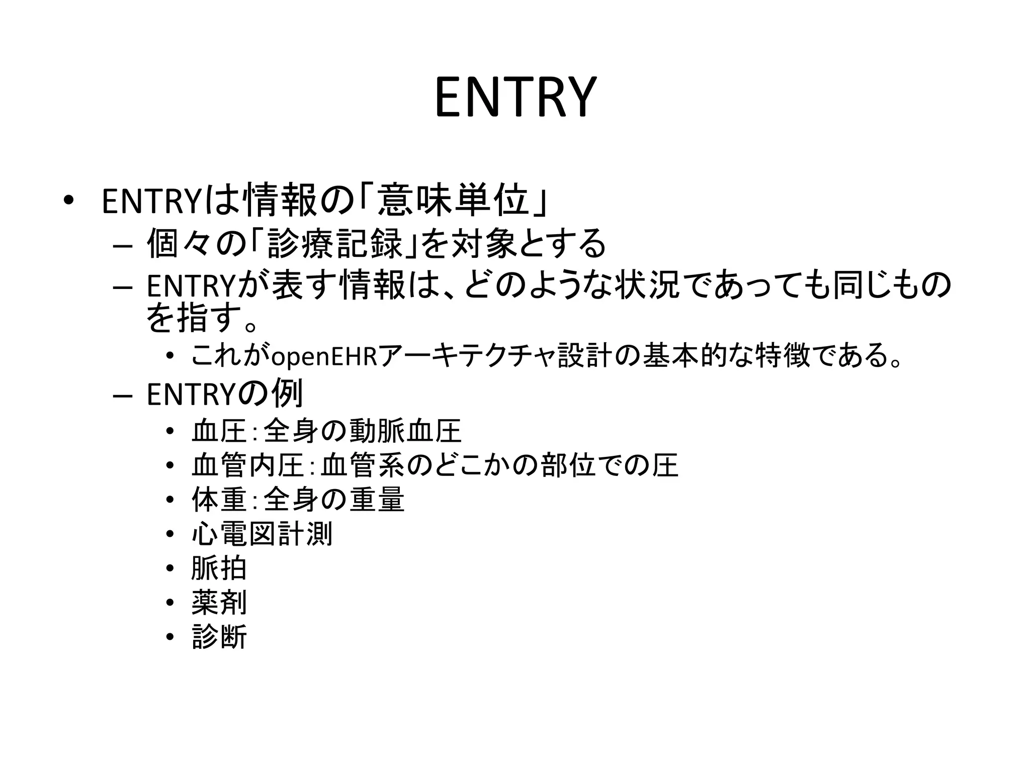 ENTRY
• ENTRYは情報の「意味単位」
– 個々の「診療記録」を対象とする
– ENTRYが表す情報は、どのような状況であっても同じもの
を指す。
• これがopenEHRアーキテクチャ設計の基本的な特徴である。
– ENTRYの例
• 血圧：全身の動脈血圧
• 血管内圧：血管系のどこかの部位での圧
• 体重：全身の重量
• 心電図計測
• 脈拍
• 薬剤
• 診断
 