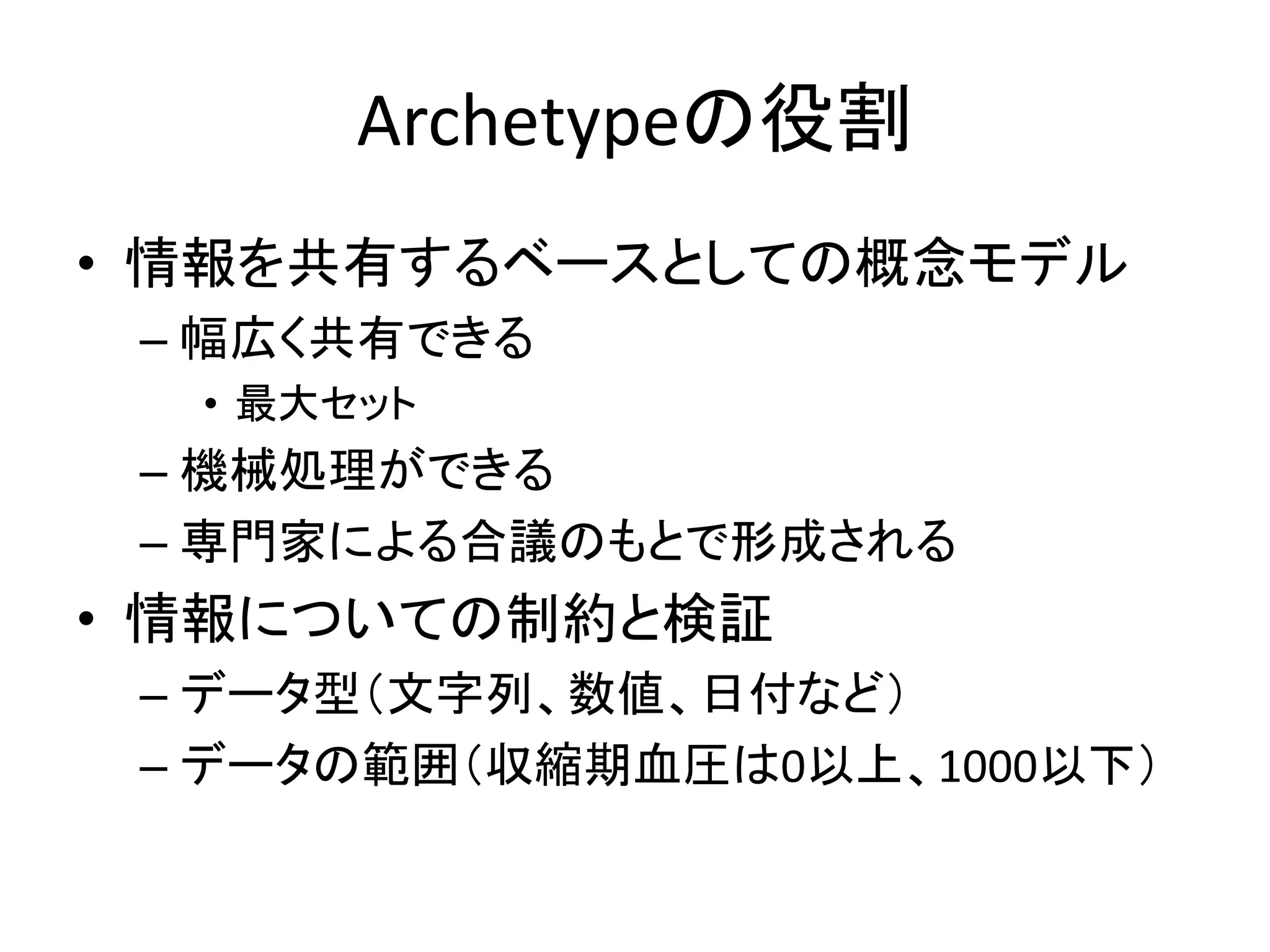 Archetypeの役割
• 情報を共有するベースとしての概念モデル
– 幅広く共有できる
• 最大セット
– 機械処理ができる
– 専門家による合議のもとで形成される
• 情報についての制約と検証
– データ型（文字列、数値、日付など）
– データの範囲（収縮期血圧は0以上、1000以下）
 