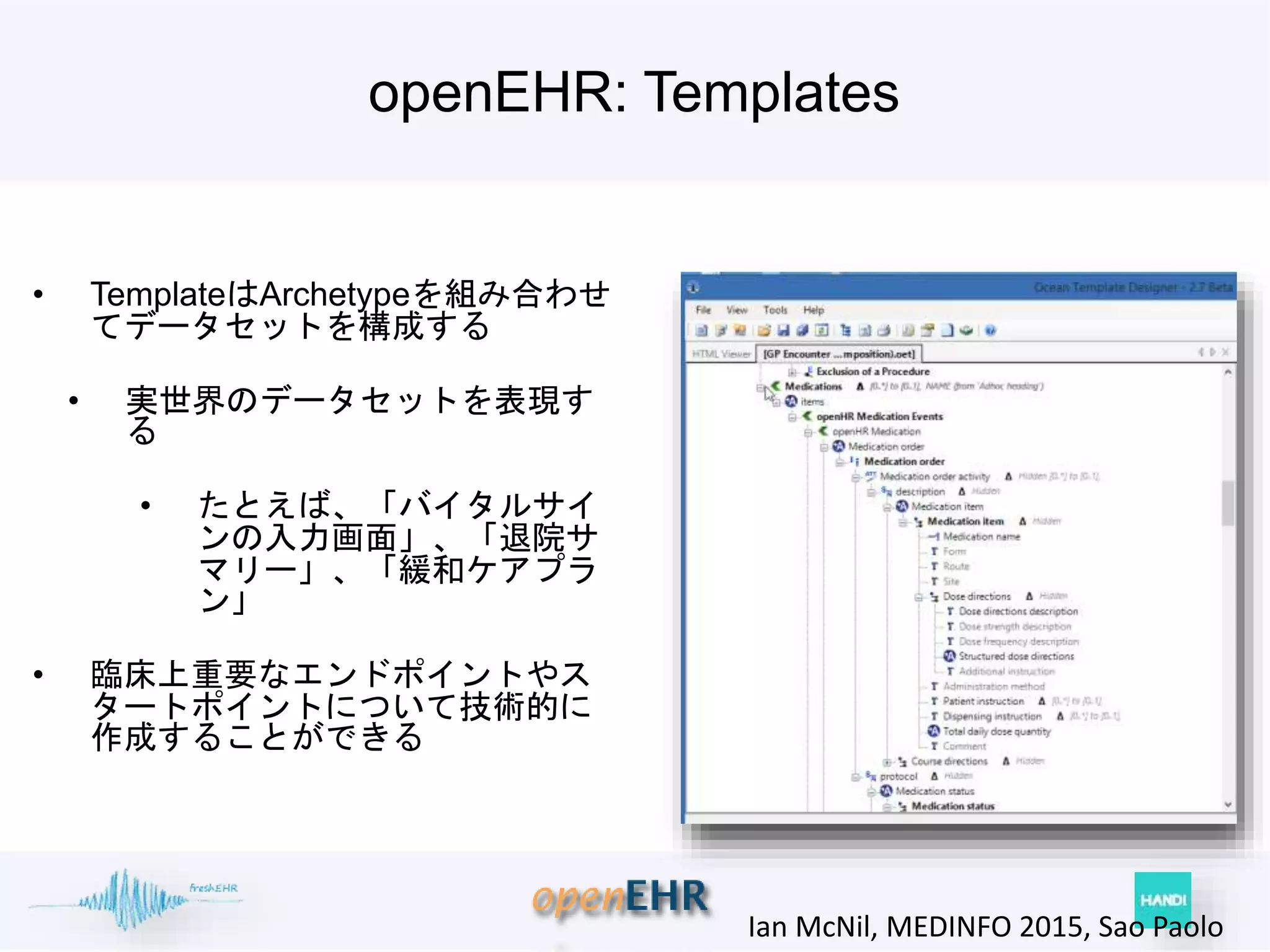 openEHR: Templates
• TemplateはArchetypeを組み合わせ
てデータセットを構成する
• 実世界のデータセットを表現す
る
• たとえば、「バイタルサイ
ンの入力画面」、「退院サ
マリー」、「緩和ケアプラ
ン」
• 臨床上重要なエンドポイントやス
タートポイントについて技術的に
作成することができる
Ian McNil, MEDINFO 2015, Sao Paolo
 