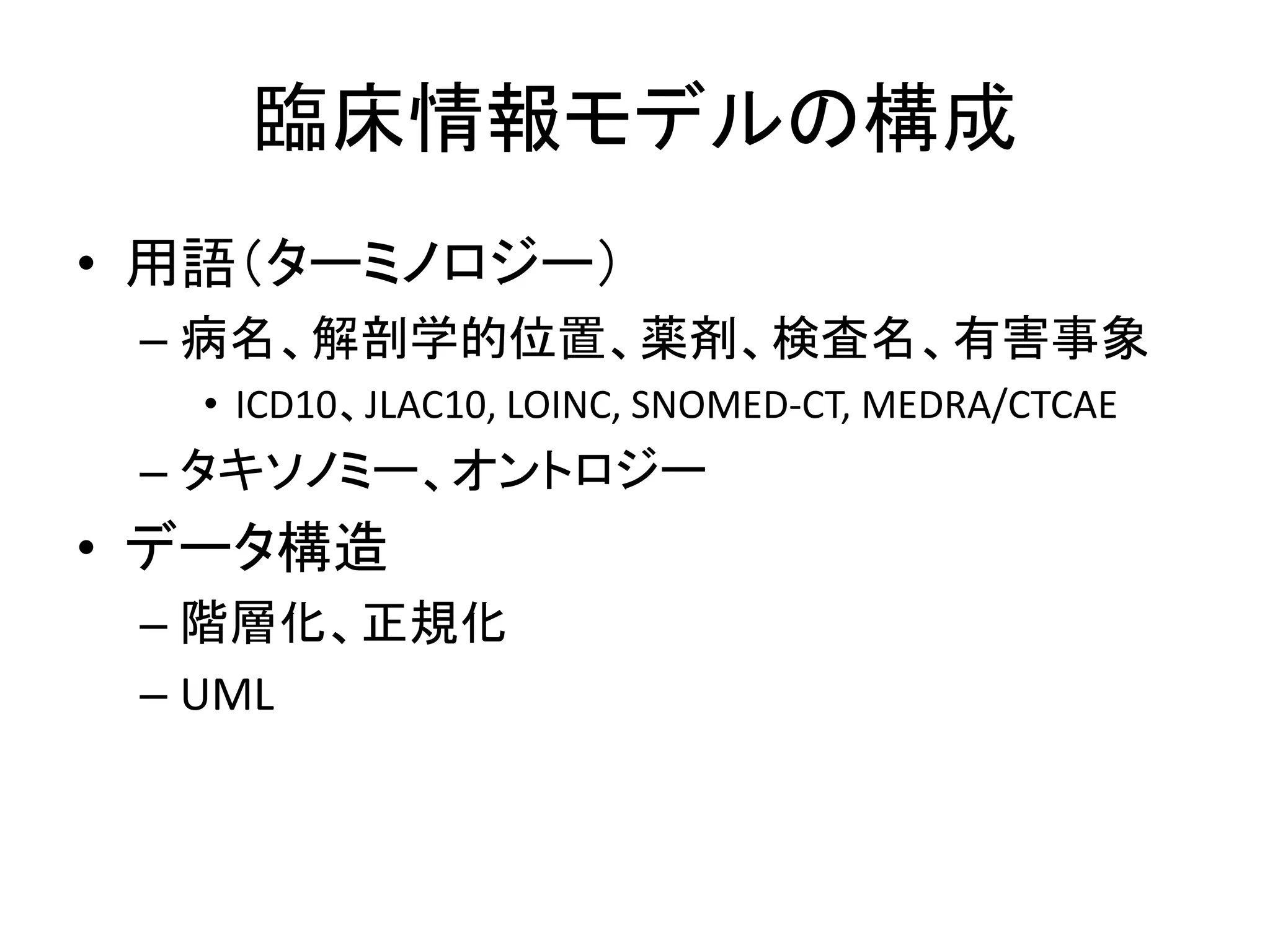 臨床情報モデルの構成
• 用語（ターミノロジー）
– 病名、解剖学的位置、薬剤、検査名、有害事象
• ICD10、JLAC10, LOINC, SNOMED-CT, MEDRA/CTCAE
– タキソノミー、オントロジー
• データ構造
– 階層化、正規化
– UML
 