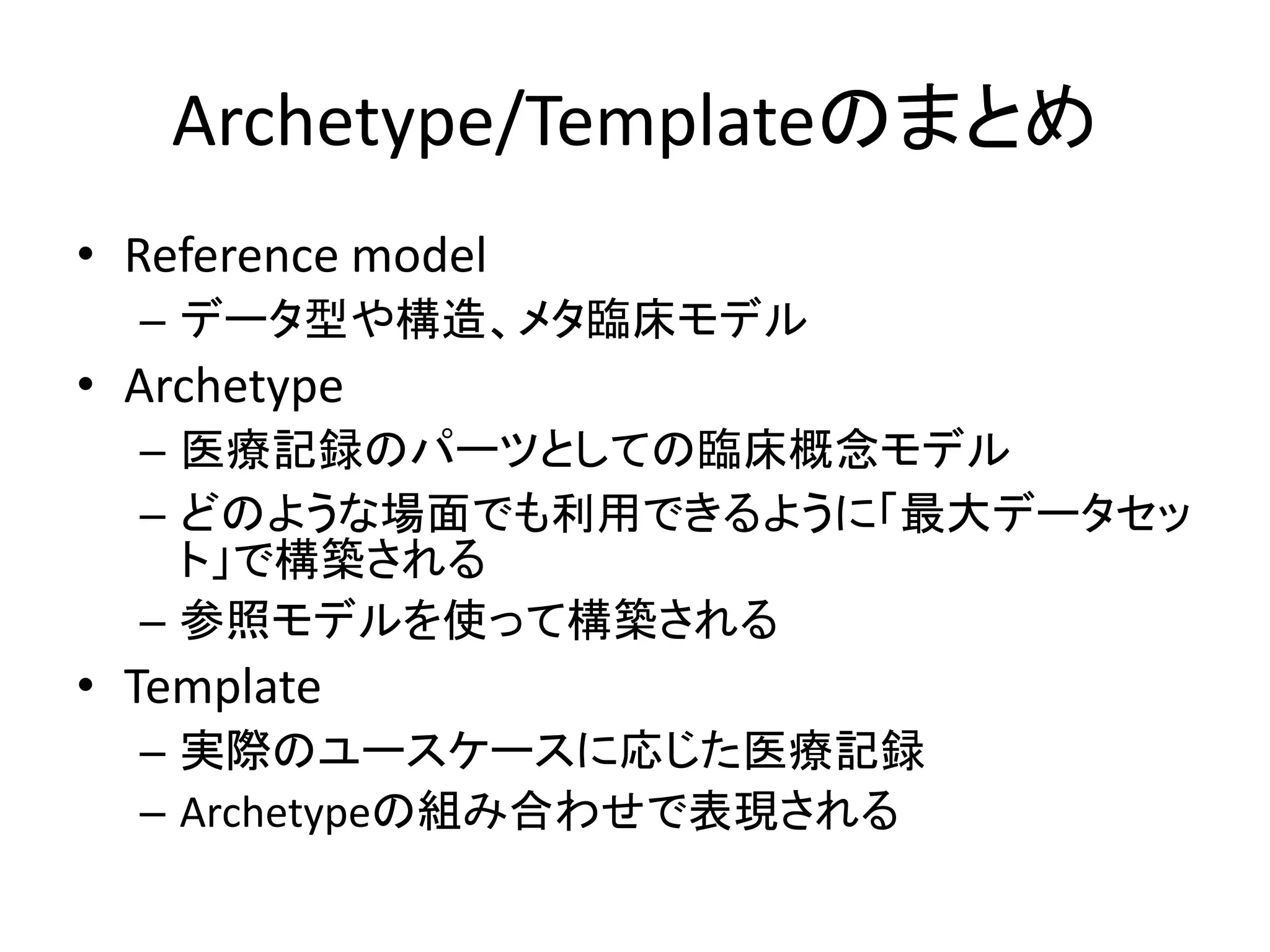 Archetype/Templateのまとめ
• Reference model
– データ型や構造、メタ臨床モデル
• Archetype
– 医療記録のパーツとしての臨床概念モデル
– どのような場面でも利用できるように「最大データセッ
ト」で構築される
– 参照モデルを使って構築される
• Template
– 実際のユースケースに応じた医療記録
– Archetypeの組み合わせで表現される
 