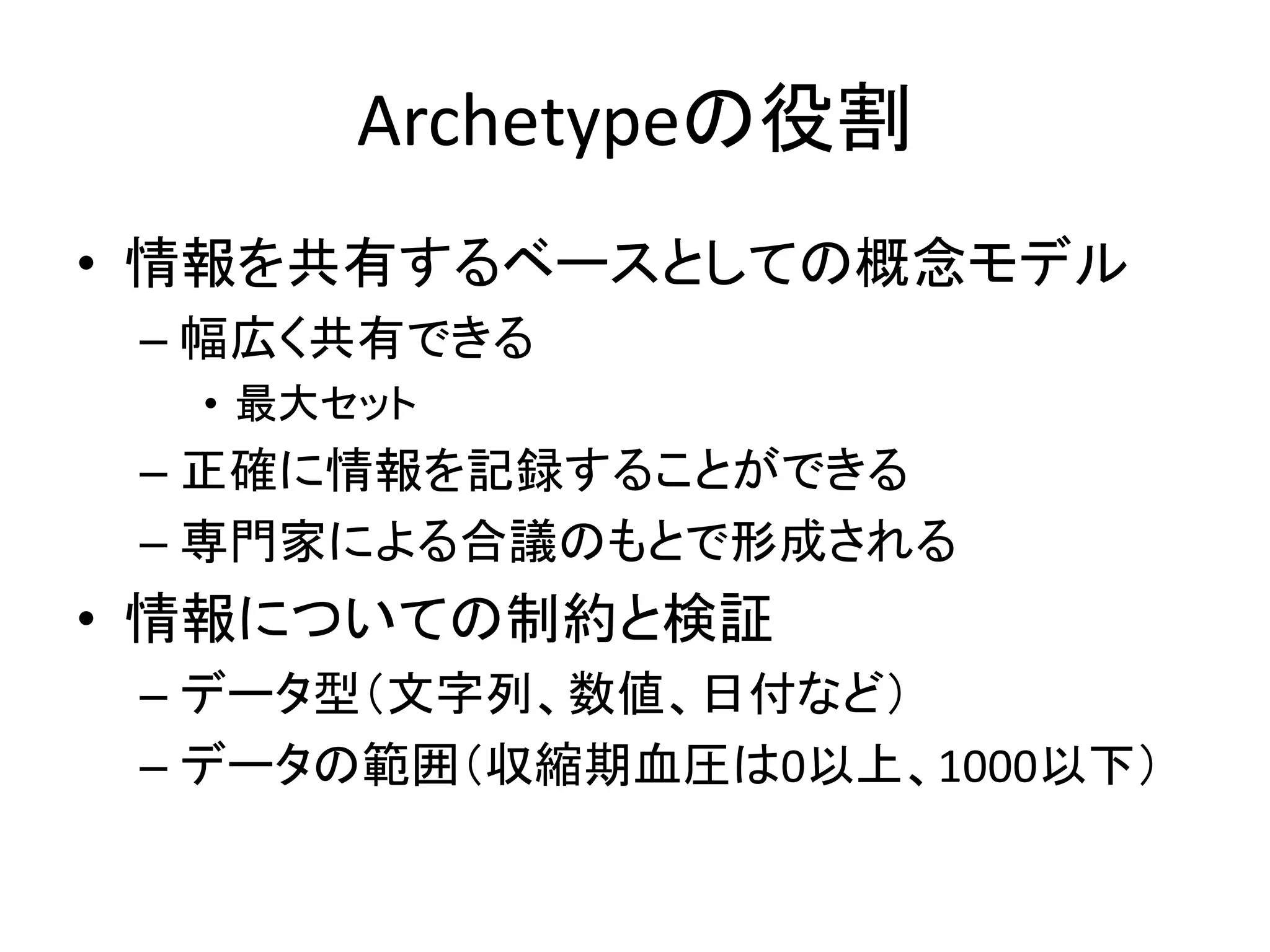 Archetypeの役割
• 情報を共有するベースとしての概念モデル
– 幅広く共有できる
• 最大セット
– 正確に情報を記録することができる
– 専門家による合議のもとで形成される
• 情報についての制約と検証
– データ型（文字列、数値、日付など）
– データの範囲（収縮期血圧は0以上、1000以下）
 