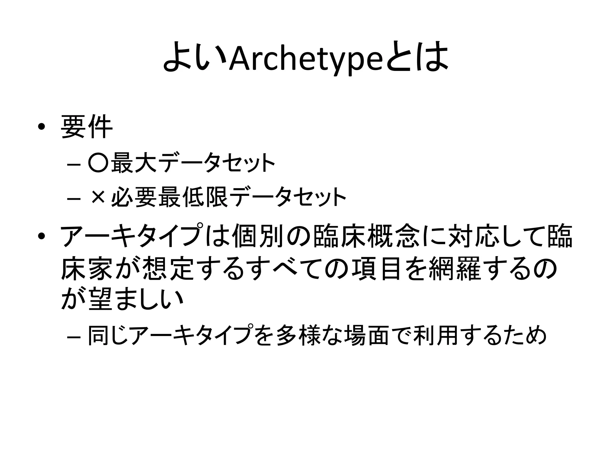 よいArchetypeとは
• 要件
– ○最大データセット
– ×必要最低限データセット
• アーキタイプは個別の臨床概念に対応して臨
床家が想定するすべての項目を網羅するの
が望ましい
– 同じアーキタイプを多様な場面で利用するため
 