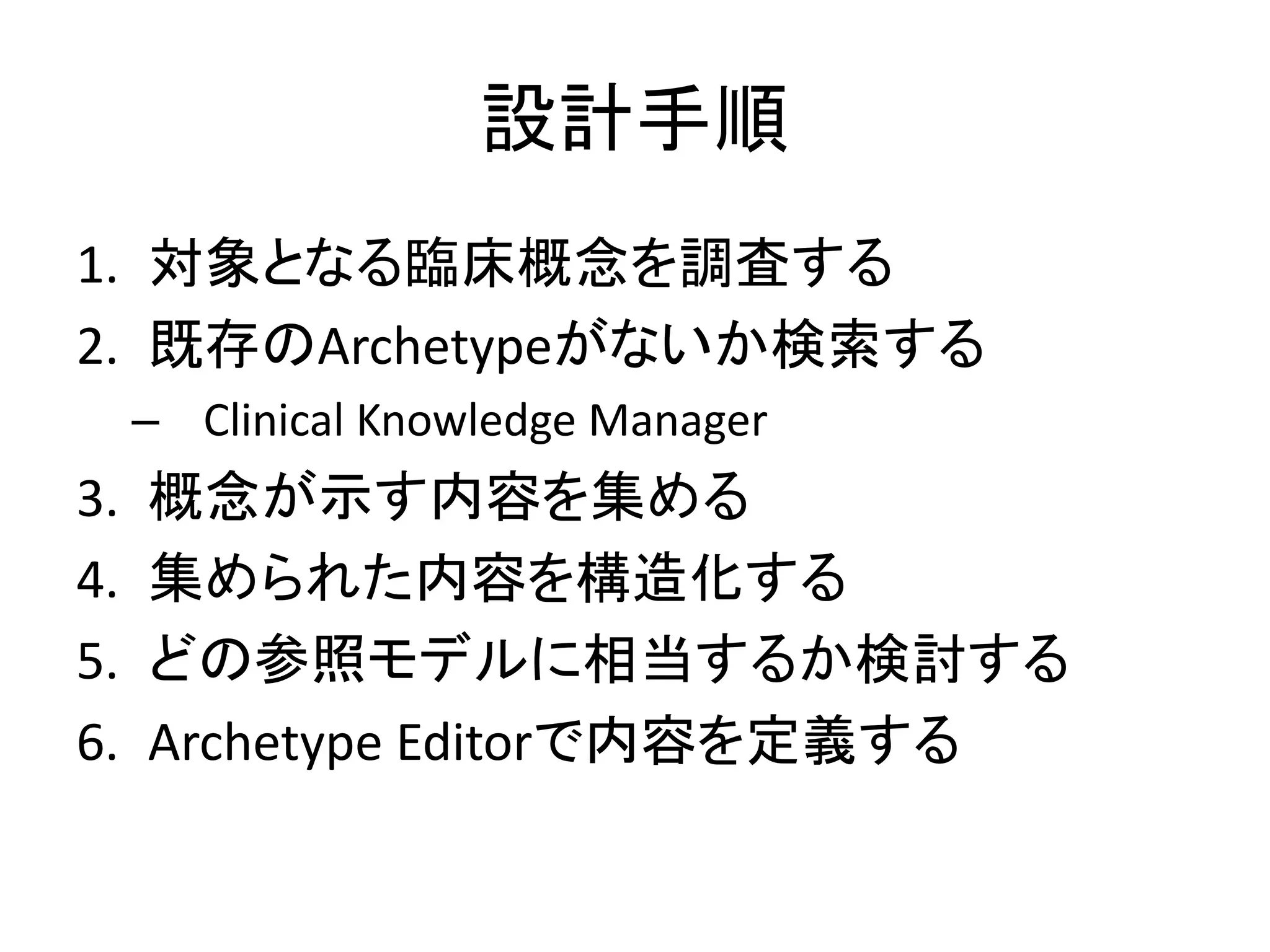 設計手順
1. 対象となる臨床概念を調査する
2. 既存のArchetypeがないか検索する
– Clinical Knowledge Manager
3. 概念が示す内容を集める
4. 集められた内容を構造化する
5. どの参照モデルに相当するか検討する
6. Archetype Editorで内容を定義する
 