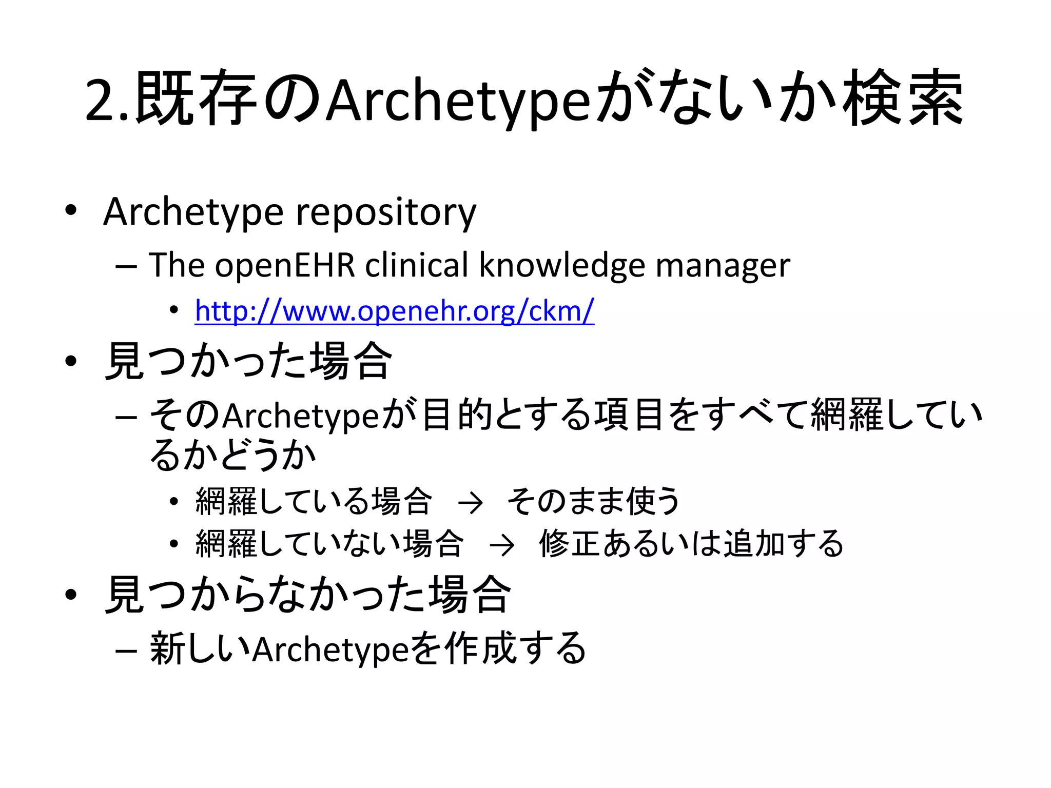 2.既存のArchetypeがないか検索
• Archetype repository
– The openEHR clinical knowledge manager
• http://www.openehr.org/ckm/
• 見つかった場合
– そのArchetypeが目的とする項目をすべて網羅してい
るかどうか
• 網羅している場合 → そのまま使う
• 網羅していない場合 → 修正あるいは追加する
• 見つからなかった場合
– 新しいArchetypeを作成する
 