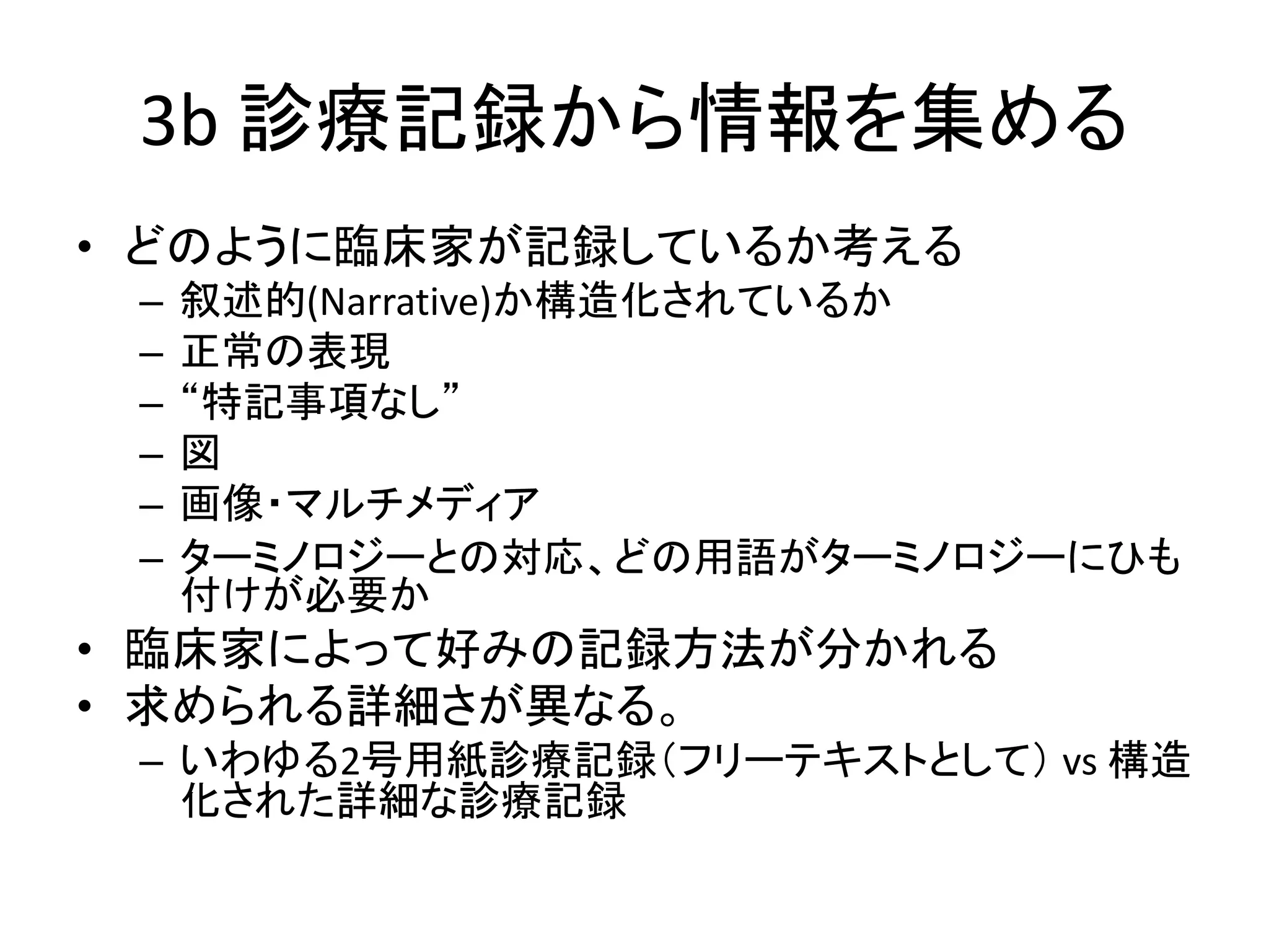 3b 診療記録から情報を集める
• どのように臨床家が記録しているか考える
– 叙述的(Narrative)か構造化されているか
– 正常の表現
– “特記事項なし”
– 図
– 画像・マルチメディア
– ターミノロジーとの対応、どの用語がターミノロジーにひも
付けが必要か
• 臨床家によって好みの記録方法が分かれる
• 求められる詳細さが異なる。
– いわゆる2号用紙診療記録（フリーテキストとして） vs 構造
化された詳細な診療記録
 