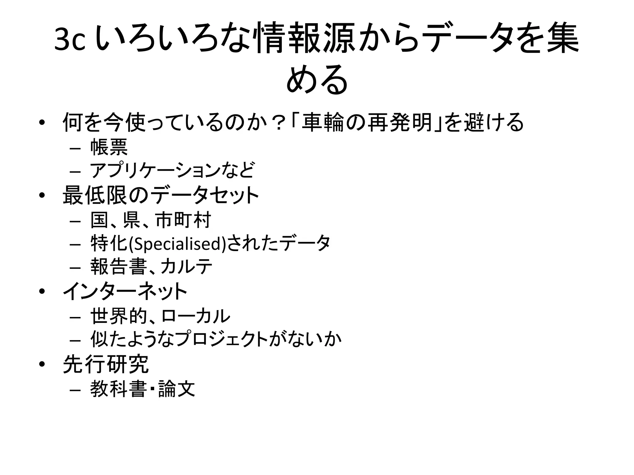 3c いろいろな情報源からデータを集
める
• 何を今使っているのか？「車輪の再発明」を避ける
– 帳票
– アプリケーションなど
• 最低限のデータセット
– 国、県、市町村
– 特化(Specialised)されたデータ
– 報告書、カルテ
• インターネット
– 世界的、ローカル
– 似たようなプロジェクトがないか
• 先行研究
– 教科書・論文
 