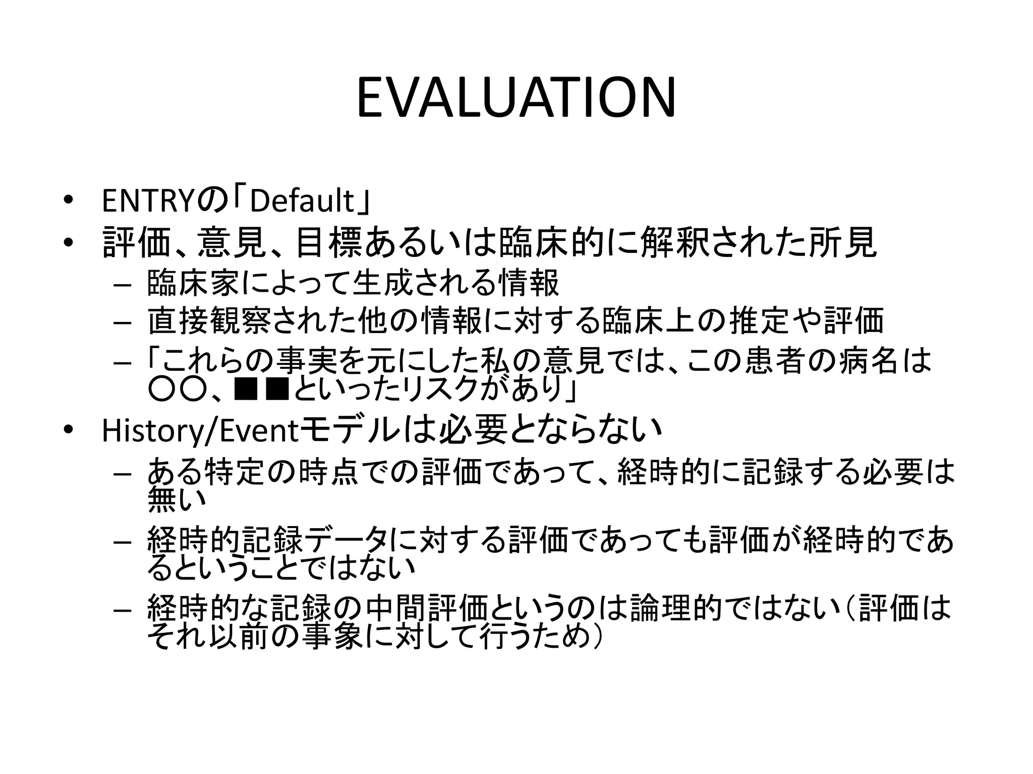 EVALUATION
• ENTRYの「Default」
• 評価、意見、目標あるいは臨床的に解釈された所見
– 臨床家によって生成される情報
– 直接観察された他の情報に対する臨床上の推定や評価
– 「これらの事実を元にした私の意見では、この患者の病名は
○○、■■といったリスクがあり」
• History/Eventモデルは必要とならない
– ある特定の時点での評価であって、経時的に記録する必要は
無い
– 経時的記録データに対する評価であっても評価が経時的であ
るということではない
– 経時的な記録の中間評価というのは論理的ではない（評価は
それ以前の事象に対して行うため）
 